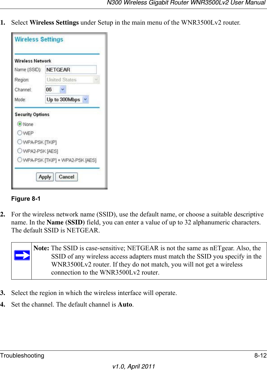 N300 Wireless Gigabit Router WNR3500Lv2 User Manual Troubleshooting 8-12v1.0, April 20111. Select Wireless Settings under Setup in the main menu of the WNR3500Lv2 router.2. For the wireless network name (SSID), use the default name, or choose a suitable descriptive name. In the Name (SSID) field, you can enter a value of up to 32 alphanumeric characters. The default SSID is NETGEAR.3. Select the region in which the wireless interface will operate.4. Set the channel. The default channel is Auto.Figure 8-1Note: The SSID is case-sensitive; NETGEAR is not the same as nETgear. Also, the SSID of any wireless access adapters must match the SSID you specify in the WNR3500Lv2 router. If they do not match, you will not get a wireless connection to the WNR3500Lv2 router.