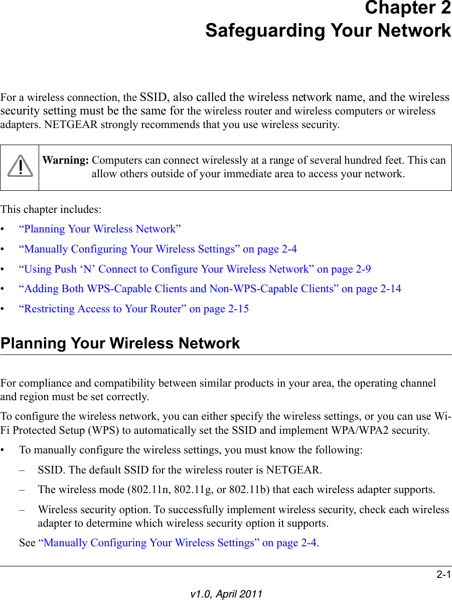 2-1v1.0, April 2011Chapter 2Safeguarding Your NetworkFor a wireless connection, the SSID, also called the wireless network name, and the wireless security setting must be the same for the wireless router and wireless computers or wireless adapters. NETGEAR strongly recommends that you use wireless security. This chapter includes:•“Planning Your Wireless Network”•“Manually Configuring Your Wireless Settings” on page 2-4•“Using Push ‘N’ Connect to Configure Your Wireless Network” on page 2-9•“Adding Both WPS-Capable Clients and Non-WPS-Capable Clients” on page 2-14•“Restricting Access to Your Router” on page 2-15Planning Your Wireless NetworkFor compliance and compatibility between similar products in your area, the operating channel and region must be set correctly. To configure the wireless network, you can either specify the wireless settings, or you can use Wi-Fi Protected Setup (WPS) to automatically set the SSID and implement WPA/WPA2 security.• To manually configure the wireless settings, you must know the following:– SSID. The default SSID for the wireless router is NETGEAR. – The wireless mode (802.11n, 802.11g, or 802.11b) that each wireless adapter supports.– Wireless security option. To successfully implement wireless security, check each wireless adapter to determine which wireless security option it supports. See “Manually Configuring Your Wireless Settings” on page 2-4.Warning: Computers can connect wirelessly at a range of several hundred feet. This can allow others outside of your immediate area to access your network.
