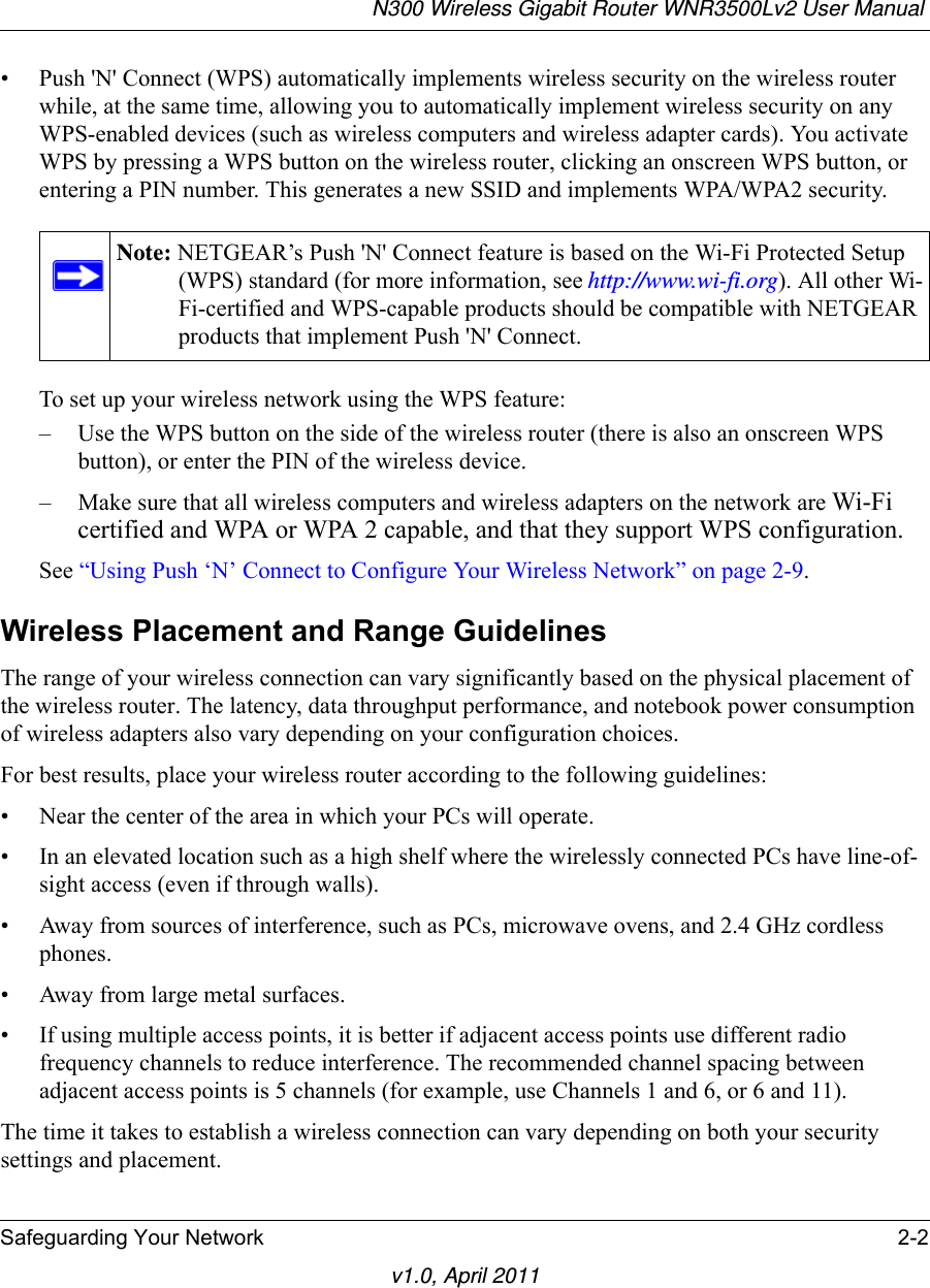 N300 Wireless Gigabit Router WNR3500Lv2 User Manual Safeguarding Your Network 2-2v1.0, April 2011• Push &apos;N&apos; Connect (WPS) automatically implements wireless security on the wireless router while, at the same time, allowing you to automatically implement wireless security on any WPS-enabled devices (such as wireless computers and wireless adapter cards). You activate WPS by pressing a WPS button on the wireless router, clicking an onscreen WPS button, or entering a PIN number. This generates a new SSID and implements WPA/WPA2 security.To set up your wireless network using the WPS feature:– Use the WPS button on the side of the wireless router (there is also an onscreen WPS button), or enter the PIN of the wireless device. – Make sure that all wireless computers and wireless adapters on the network are Wi-Fi certified and WPA or WPA 2 capable, and that they support WPS configuration.See “Using Push ‘N’ Connect to Configure Your Wireless Network” on page 2-9.Wireless Placement and Range GuidelinesThe range of your wireless connection can vary significantly based on the physical placement of the wireless router. The latency, data throughput performance, and notebook power consumption of wireless adapters also vary depending on your configuration choices.For best results, place your wireless router according to the following guidelines:• Near the center of the area in which your PCs will operate.• In an elevated location such as a high shelf where the wirelessly connected PCs have line-of-sight access (even if through walls).• Away from sources of interference, such as PCs, microwave ovens, and 2.4 GHz cordless phones.• Away from large metal surfaces.• If using multiple access points, it is better if adjacent access points use different radio frequency channels to reduce interference. The recommended channel spacing between adjacent access points is 5 channels (for example, use Channels 1 and 6, or 6 and 11).The time it takes to establish a wireless connection can vary depending on both your security settings and placement. Note: NETGEAR’s Push &apos;N&apos; Connect feature is based on the Wi-Fi Protected Setup (WPS) standard (for more information, see http://www.wi-fi.org). All other Wi-Fi-certified and WPS-capable products should be compatible with NETGEAR products that implement Push &apos;N&apos; Connect.