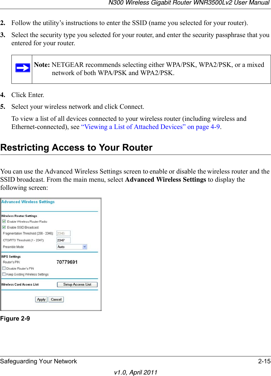N300 Wireless Gigabit Router WNR3500Lv2 User Manual Safeguarding Your Network 2-15v1.0, April 20112. Follow the utility’s instructions to enter the SSID (name you selected for your router).3. Select the security type you selected for your router, and enter the security passphrase that you entered for your router.4. Click Enter.5. Select your wireless network and click Connect.To view a list of all devices connected to your wireless router (including wireless and Ethernet-connected), see “Viewing a List of Attached Devices” on page 4-9.Restricting Access to Your RouterYou can use the Advanced Wireless Settings screen to enable or disable the wireless router and the SSID broadcast. From the main menu, select Advanced Wireless Settings to display the following screen:Note: NETGEAR recommends selecting either WPA/PSK, WPA2/PSK, or a mixed network of both WPA/PSK and WPA2/PSK.Figure 2-9