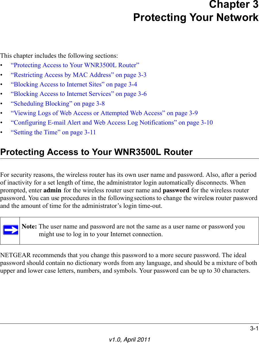 3-1v1.0, April 2011Chapter 3Protecting Your NetworkThis chapter includes the following sections:•“Protecting Access to Your WNR3500L Router”•“Restricting Access by MAC Address” on page 3-3•“Blocking Access to Internet Sites” on page 3-4•“Blocking Access to Internet Services” on page 3-6•“Scheduling Blocking” on page 3-8•“Viewing Logs of Web Access or Attempted Web Access” on page 3-9•“Configuring E-mail Alert and Web Access Log Notifications” on page 3-10•“Setting the Time” on page 3-11Protecting Access to Your WNR3500L RouterFor security reasons, the wireless router has its own user name and password. Also, after a period of inactivity for a set length of time, the administrator login automatically disconnects. When prompted, enter admin for the wireless router user name and password for the wireless router password. You can use procedures in the following sections to change the wireless router password and the amount of time for the administrator’s login time-out.NETGEAR recommends that you change this password to a more secure password. The ideal password should contain no dictionary words from any language, and should be a mixture of both upper and lower case letters, numbers, and symbols. Your password can be up to 30 characters.Note: The user name and password are not the same as a user name or password you might use to log in to your Internet connection.