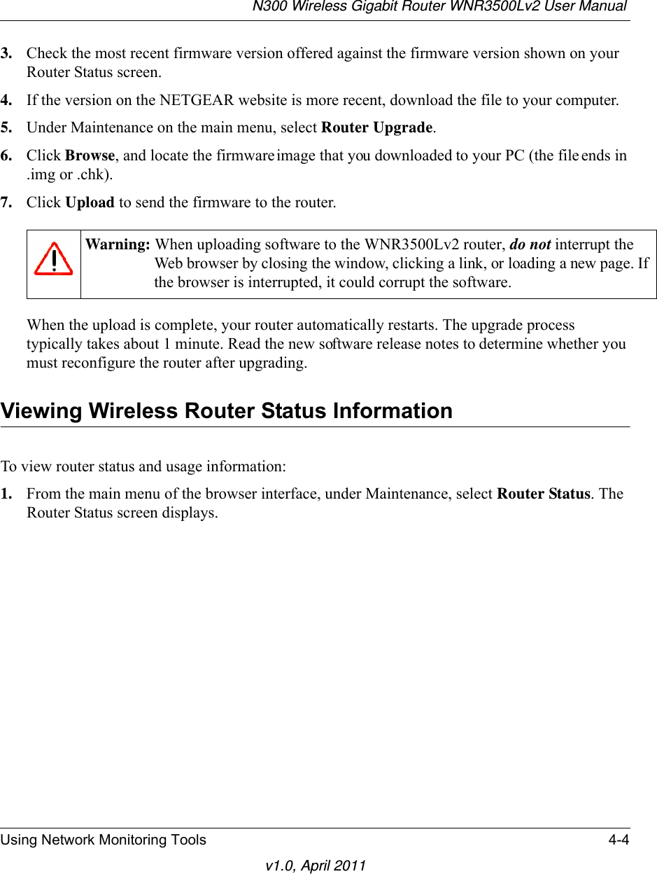 N300 Wireless Gigabit Router WNR3500Lv2 User Manual Using Network Monitoring Tools 4-4v1.0, April 20113. Check the most recent firmware version offered against the firmware version shown on your Router Status screen.4. If the version on the NETGEAR website is more recent, download the file to your computer.5. Under Maintenance on the main menu, select Router Upgrade.6. Click Browse, and locate the firmware image that you downloaded to your PC (the file ends in .img or .chk). 7. Click Upload to send the firmware to the router.When the upload is complete, your router automatically restarts. The upgrade process typically takes about 1 minute. Read the new software release notes to determine whether you must reconfigure the router after upgrading.Viewing Wireless Router Status InformationTo view router status and usage information:1. From the main menu of the browser interface, under Maintenance, select Router Status. The Router Status screen displays.Warning: When uploading software to the WNR3500Lv2 router, do not interrupt the Web browser by closing the window, clicking a link, or loading a new page. If the browser is interrupted, it could corrupt the software. 