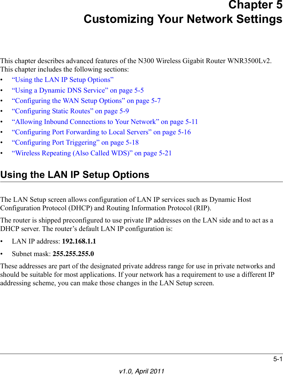 5-1v1.0, April 2011Chapter 5Customizing Your Network SettingsThis chapter describes advanced features of the N300 Wireless Gigabit Router WNR3500Lv2. This chapter includes the following sections:•“Using the LAN IP Setup Options”•“Using a Dynamic DNS Service” on page 5-5•“Configuring the WAN Setup Options” on page 5-7•“Configuring Static Routes” on page 5-9•“Allowing Inbound Connections to Your Network” on page 5-11•“Configuring Port Forwarding to Local Servers” on page 5-16•“Configuring Port Triggering” on page 5-18•“Wireless Repeating (Also Called WDS)” on page 5-21Using the LAN IP Setup OptionsThe LAN Setup screen allows configuration of LAN IP services such as Dynamic Host Configuration Protocol (DHCP) and Routing Information Protocol (RIP).The router is shipped preconfigured to use private IP addresses on the LAN side and to act as a DHCP server. The router’s default LAN IP configuration is:• LAN IP address: 192.168.1.1• Subnet mask: 255.255.255.0These addresses are part of the designated private address range for use in private networks and should be suitable for most applications. If your network has a requirement to use a different IP addressing scheme, you can make those changes in the LAN Setup screen.