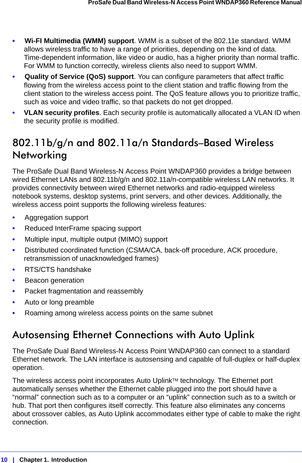 10   |   Chapter 1.  Introduction  ProSafe Dual Band Wireless-N Access Point WNDAP360 Reference Manual •     Wi-FI Multimedia (WMM) support. WMM is a subset of the 802.11e standard. WMM allows wireless traffic to have a range of priorities, depending on the kind of data. Time-dependent information, like video or audio, has a higher priority than normal traffic. For WMM to function correctly, wireless clients also need to support WMM. •     Quality of Service (QoS) support. You can configure parameters that affect traffic flowing from the wireless access point to the client station and traffic flowing from the client station to the wireless access point. The QoS feature allows you to prioritize traffic, such as voice and video traffic, so that packets do not get dropped.•     VLAN security profiles. Each security profile is automatically allocated a VLAN ID when the security profile is modified.802.11b/g/n and 802.11a/n Standards–Based Wireless NetworkingThe ProSafe Dual Band Wireless-N Access Point WNDAP360 provides a bridge between wired Ethernet LANs and 802.11b/g/n and 802.11a/n-compatible wireless LAN networks. It provides connectivity between wired Ethernet networks and radio-equipped wireless notebook systems, desktop systems, print servers, and other devices. Additionally, the wireless access point supports the following wireless features:•     Aggregation support•     Reduced InterFrame spacing support•     Multiple input, multiple output (MIMO) support•     Distributed coordinated function (CSMA/CA, back-off procedure, ACK procedure, retransmission of unacknowledged frames)•     RTS/CTS handshake•     Beacon generation•     Packet fragmentation and reassembly•     Auto or long preamble•     Roaming among wireless access points on the same subnetAutosensing Ethernet Connections with Auto Uplink The ProSafe Dual Band Wireless-N Access Point WNDAP360 can connect to a standard Ethernet network. The LAN interface is autosensing and capable of full-duplex or half-duplex operation. The wireless access point incorporates Auto UplinkTM technology. The Ethernet port automatically senses whether the Ethernet cable plugged into the port should have a “normal” connection such as to a computer or an “uplink” connection such as to a switch or hub. That port then configures itself correctly. This feature also eliminates any concerns about crossover cables, as Auto Uplink accommodates either type of cable to make the right connection.