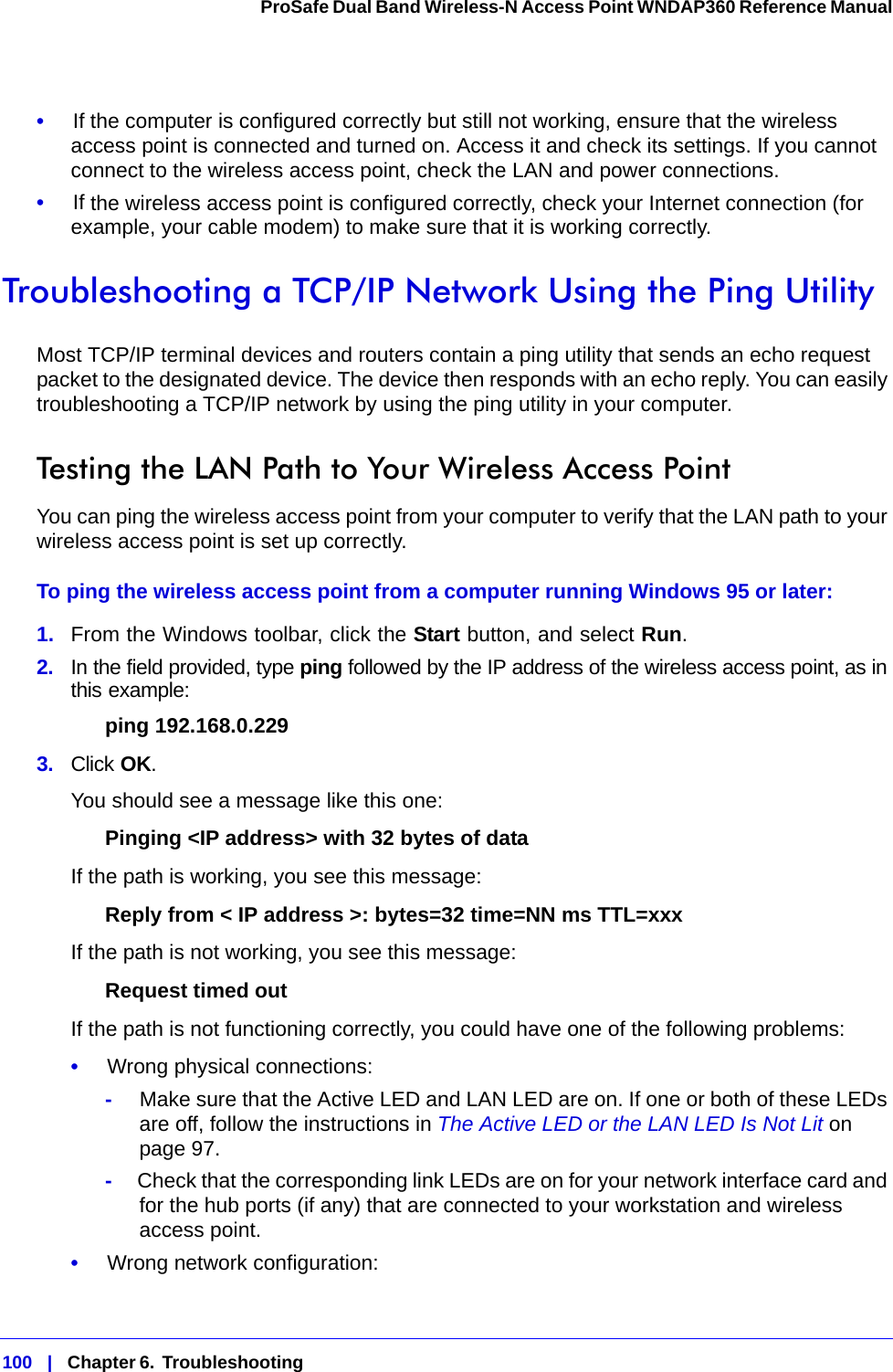 100   |   Chapter 6.  Troubleshooting  ProSafe Dual Band Wireless-N Access Point WNDAP360 Reference Manual •     If the computer is configured correctly but still not working, ensure that the wireless access point is connected and turned on. Access it and check its settings. If you cannot connect to the wireless access point, check the LAN and power connections.•     If the wireless access point is configured correctly, check your Internet connection (for example, your cable modem) to make sure that it is working correctly.Troubleshooting a TCP/IP Network Using the Ping UtilityMost TCP/IP terminal devices and routers contain a ping utility that sends an echo request packet to the designated device. The device then responds with an echo reply. You can easily troubleshooting a TCP/IP network by using the ping utility in your computer.Testing the LAN Path to Your Wireless Access PointYou can ping the wireless access point from your computer to verify that the LAN path to your wireless access point is set up correctly.To ping the wireless access point from a computer running Windows 95 or later:1.  From the Windows toolbar, click the Start button, and select Run.2.  In the field provided, type ping followed by the IP address of the wireless access point, as in this example: ping 192.168.0.2293.  Click OK.You should see a message like this one:Pinging &lt;IP address&gt; with 32 bytes of dataIf the path is working, you see this message:Reply from &lt; IP address &gt;: bytes=32 time=NN ms TTL=xxxIf the path is not working, you see this message:Request timed outIf the path is not functioning correctly, you could have one of the following problems:•     Wrong physical connections:-     Make sure that the Active LED and LAN LED are on. If one or both of these LEDs are off, follow the instructions in The Active LED or the LAN LED Is Not Lit on page 97.-     Check that the corresponding link LEDs are on for your network interface card and for the hub ports (if any) that are connected to your workstation and wireless access point.•     Wrong network configuration: