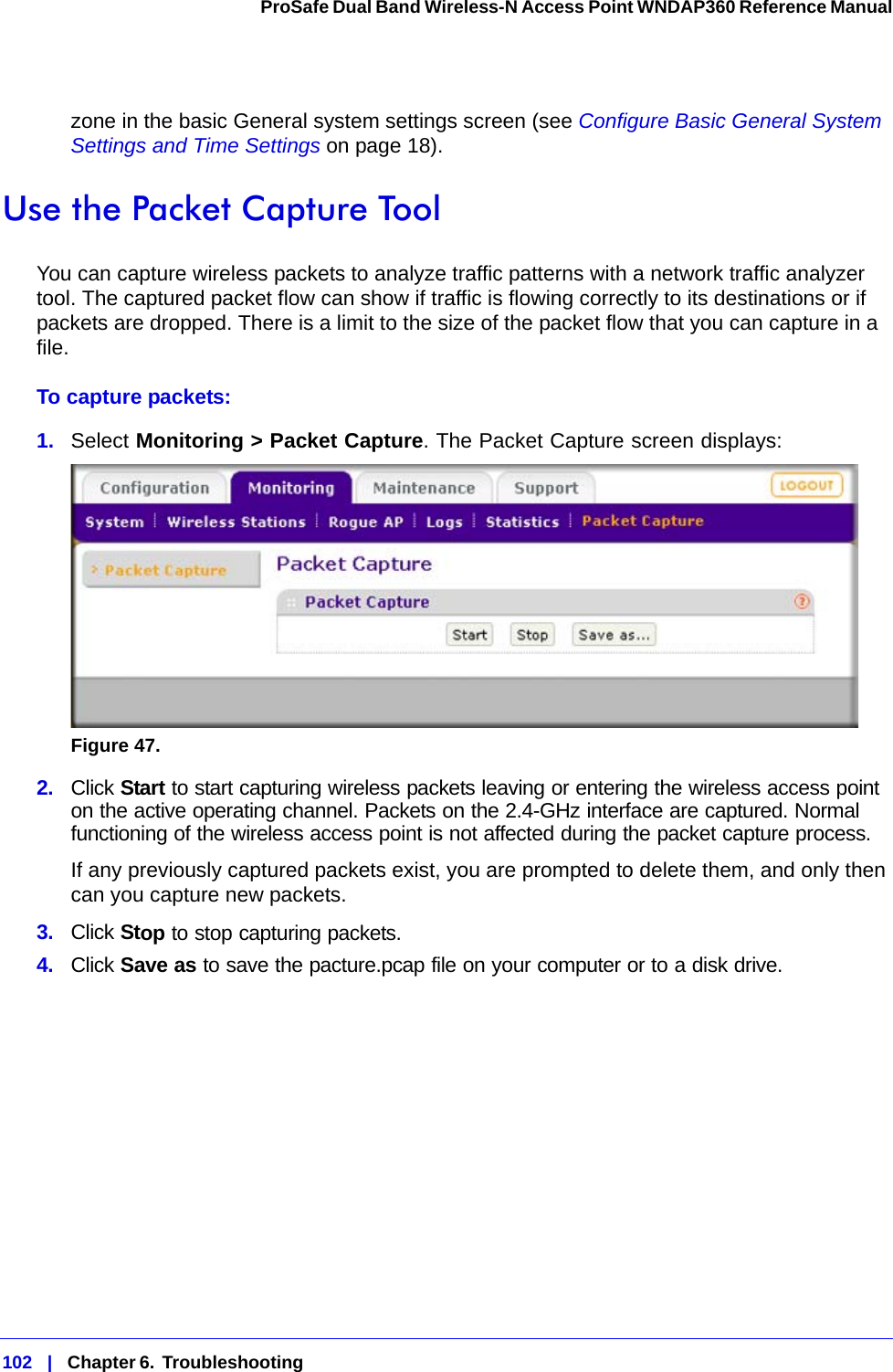 102   |   Chapter 6.  Troubleshooting  ProSafe Dual Band Wireless-N Access Point WNDAP360 Reference Manual zone in the basic General system settings screen (see Configure Basic General System Settings and Time Settings on page 18).Use the Packet Capture ToolYou can capture wireless packets to analyze traffic patterns with a network traffic analyzer tool. The captured packet flow can show if traffic is flowing correctly to its destinations or if packets are dropped. There is a limit to the size of the packet flow that you can capture in a file.To capture packets:1.  Select Monitoring &gt; Packet Capture. The Packet Capture screen displays:Figure 47.  2.  Click Start to start capturing wireless packets leaving or entering the wireless access point on the active operating channel. Packets on the 2.4-GHz interface are captured. Normal functioning of the wireless access point is not affected during the packet capture process.If any previously captured packets exist, you are prompted to delete them, and only then can you capture new packets.3.  Click Stop to stop capturing packets.4.  Click Save as to save the pacture.pcap file on your computer or to a disk drive.