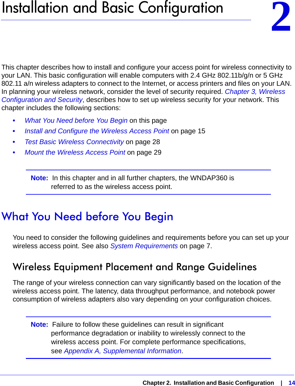   Chapter 2.  Installation and Basic Configuration    |    1422.   Installation and Basic ConfigurationThis chapter describes how to install and configure your access point for wireless connectivity to your LAN. This basic configuration will enable computers with 2.4 GHz 802.11b/g/n or 5 GHz 802.11 a/n wireless adapters to connect to the Internet, or access printers and files on your LAN. In planning your wireless network, consider the level of security required. Chapter 3, Wireless Configuration and Security, describes how to set up wireless security for your network. This chapter includes the following sections:•     What You Need before You Begin on this page•     Install and Configure the Wireless Access Point on page 15•     Test Basic Wireless Connectivity on page 28•     Mount the Wireless Access Point on page 29Note:  In this chapter and in all further chapters, the WNDAP360 is referred to as the wireless access point.What You Need before You BeginYou need to consider the following guidelines and requirements before you can set up your wireless access point. See also System Requirements on page 7.Wireless Equipment Placement and Range GuidelinesThe range of your wireless connection can vary significantly based on the location of the wireless access point. The latency, data throughput performance, and notebook power consumption of wireless adapters also vary depending on your configuration choices.Note:  Failure to follow these guidelines can result in significant performance degradation or inability to wirelessly connect to the wireless access point. For complete performance specifications, see Appendix A, Supplemental Information.