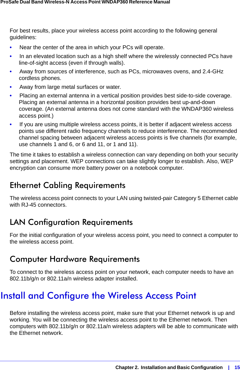   Chapter 2.  Installation and Basic Configuration    |    15ProSafe Dual Band Wireless-N Access Point WNDAP360 Reference Manual For best results, place your wireless access point according to the following general guidelines:•     Near the center of the area in which your PCs will operate.•     In an elevated location such as a high shelf where the wirelessly connected PCs have line-of-sight access (even if through walls).•     Away from sources of interference, such as PCs, microwaves ovens, and 2.4-GHz cordless phones.•     Away from large metal surfaces or water.•     Placing an external antenna in a vertical position provides best side-to-side coverage. Placing an external antenna in a horizontal position provides best up-and-down coverage. (An external antenna does not come standard with the WNDAP360 wireless access point.)•     If you are using multiple wireless access points, it is better if adjacent wireless access points use different radio frequency channels to reduce interference. The recommended channel spacing between adjacent wireless access points is five channels (for example, use channels 1 and 6, or 6 and 11, or 1 and 11).The time it takes to establish a wireless connection can vary depending on both your security settings and placement. WEP connections can take slightly longer to establish. Also, WEP encryption can consume more battery power on a notebook computer.Ethernet Cabling RequirementsThe wireless access point connects to your LAN using twisted-pair Category 5 Ethernet cable with RJ-45 connectors.LAN Configuration RequirementsFor the initial configuration of your wireless access point, you need to connect a computer to the wireless access point.Computer Hardware RequirementsTo connect to the wireless access point on your network, each computer needs to have an 802.11b/g/n or 802.11a/n wireless adapter installed.Install and Configure the Wireless Access PointBefore installing the wireless access point, make sure that your Ethernet network is up and working. You will be connecting the wireless access point to the Ethernet network. Then computers with 802.11b/g/n or 802.11a/n wireless adapters will be able to communicate with the Ethernet network.