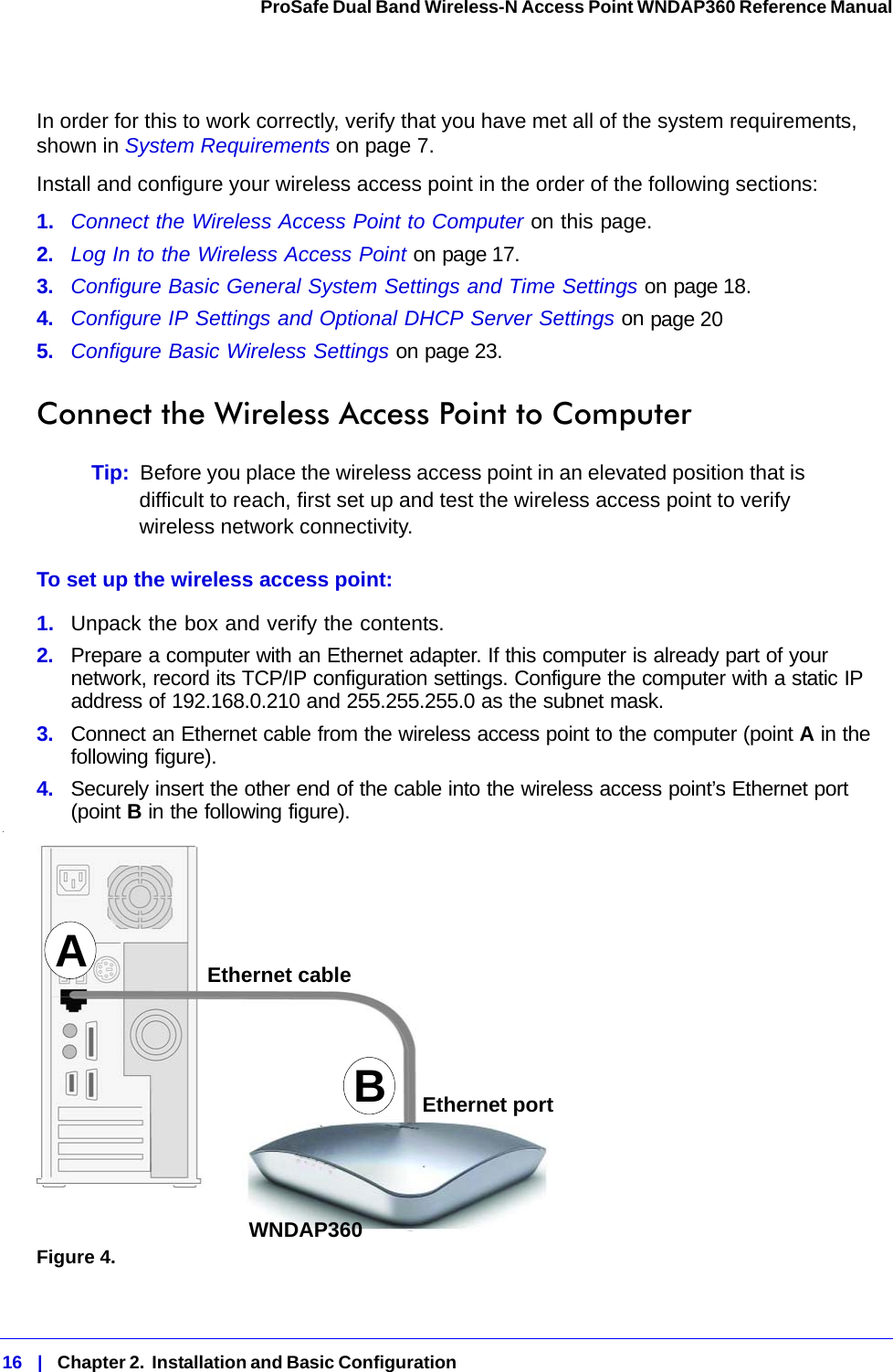 16   |   Chapter 2.  Installation and Basic Configuration  ProSafe Dual Band Wireless-N Access Point WNDAP360 Reference Manual In order for this to work correctly, verify that you have met all of the system requirements, shown in System Requirements on page 7.Install and configure your wireless access point in the order of the following sections:1.  Connect the Wireless Access Point to Computer on this page.2.  Log In to the Wireless Access Point on page 17.3.  Configure Basic General System Settings and Time Settings on page 18.4.  Configure IP Settings and Optional DHCP Server Settings on page 205.  Configure Basic Wireless Settings on page 23.Connect the Wireless Access Point to ComputerTip:  Before you place the wireless access point in an elevated position that is difficult to reach, first set up and test the wireless access point to verify wireless network connectivity.To set up the wireless access point:1.  Unpack the box and verify the contents.2.  Prepare a computer with an Ethernet adapter. If this computer is already part of your network, record its TCP/IP configuration settings. Configure the computer with a static IP address of 192.168.0.210 and 255.255.255.0 as the subnet mask.3.  Connect an Ethernet cable from the wireless access point to the computer (point A in the following figure).4.  Securely insert the other end of the cable into the wireless access point’s Ethernet port (point B in the following figure)..Figure 4. ABEthernet cableEthernet portWNDAP360