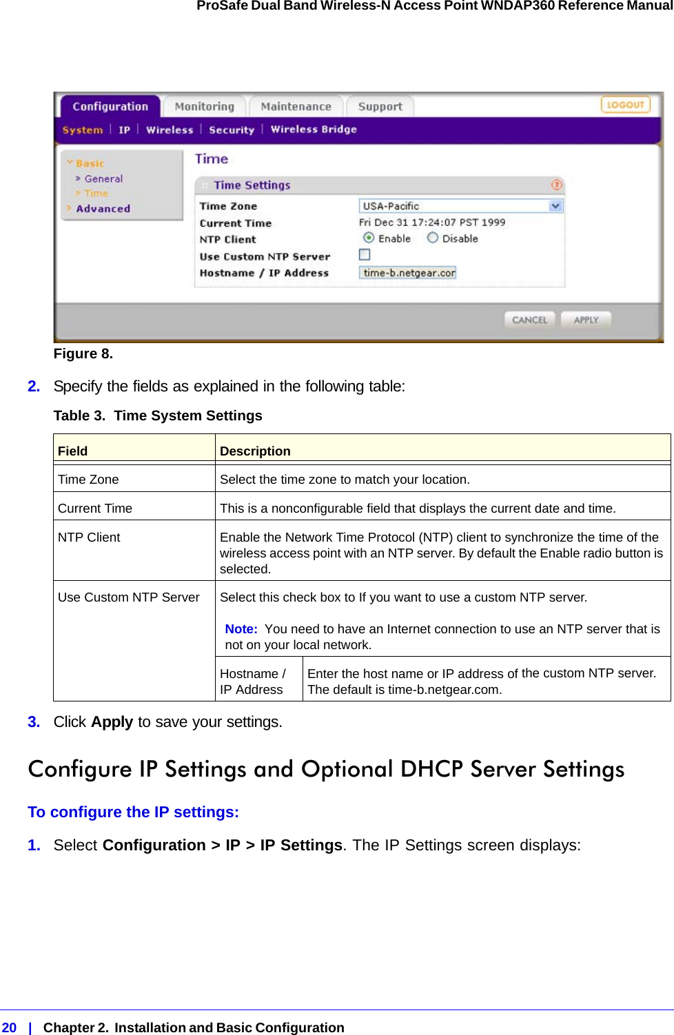 20   |   Chapter 2.  Installation and Basic Configuration  ProSafe Dual Band Wireless-N Access Point WNDAP360 Reference Manual Figure 8.  2.  Specify the fields as explained in the following table:3.  Click Apply to save your settings.Configure IP Settings and Optional DHCP Server SettingsTo configure the IP settings:1.  Select Configuration &gt; IP &gt; IP Settings. The IP Settings screen displays:Table 3.  Time System Settings Field  DescriptionTime Zone Select the time zone to match your location.Current Time This is a nonconfigurable field that displays the current date and time.NTP Client Enable the Network Time Protocol (NTP) client to synchronize the time of the wireless access point with an NTP server. By default the Enable radio button is selected.Use Custom NTP Server Select this check box to If you want to use a custom NTP server.Note: You need to have an Internet connection to use an NTP server that is not on your local network.Hostname / IP Address Enter the host name or IP address of the custom NTP server. The default is time-b.netgear.com.