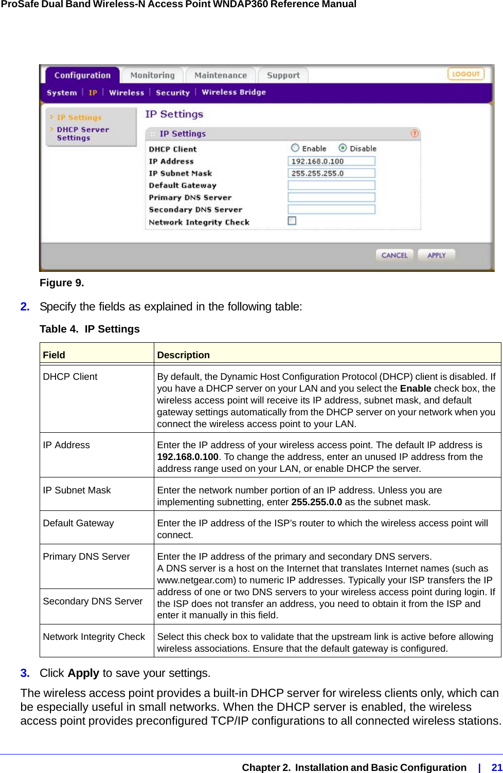   Chapter 2.  Installation and Basic Configuration    |    21ProSafe Dual Band Wireless-N Access Point WNDAP360 Reference Manual Figure 9.  2.  Specify the fields as explained in the following table:3.  Click Apply to save your settings.The wireless access point provides a built-in DHCP server for wireless clients only, which can be especially useful in small networks. When the DHCP server is enabled, the wireless access point provides preconfigured TCP/IP configurations to all connected wireless stations.Table 4.  IP Settings Field  DescriptionDHCP Client By default, the Dynamic Host Configuration Protocol (DHCP) client is disabled. If you have a DHCP server on your LAN and you select the Enable check box, the wireless access point will receive its IP address, subnet mask, and default gateway settings automatically from the DHCP server on your network when you connect the wireless access point to your LAN.IP Address Enter the IP address of your wireless access point. The default IP address is 192.168.0.100. To change the address, enter an unused IP address from the address range used on your LAN, or enable DHCP the server.IP Subnet Mask Enter the network number portion of an IP address. Unless you are implementing subnetting, enter 255.255.0.0 as the subnet mask.Default Gateway Enter the IP address of the ISP’s router to which the wireless access point will connect.Primary DNS Server  Enter the IP address of the primary and secondary DNS servers.  A DNS server is a host on the Internet that translates Internet names (such as www.netgear.com) to numeric IP addresses. Typically your ISP transfers the IP address of one or two DNS servers to your wireless access point during login. If the ISP does not transfer an address, you need to obtain it from the ISP and enter it manually in this field. Secondary DNS ServerNetwork Integrity Check Select this check box to validate that the upstream link is active before allowing wireless associations. Ensure that the default gateway is configured.