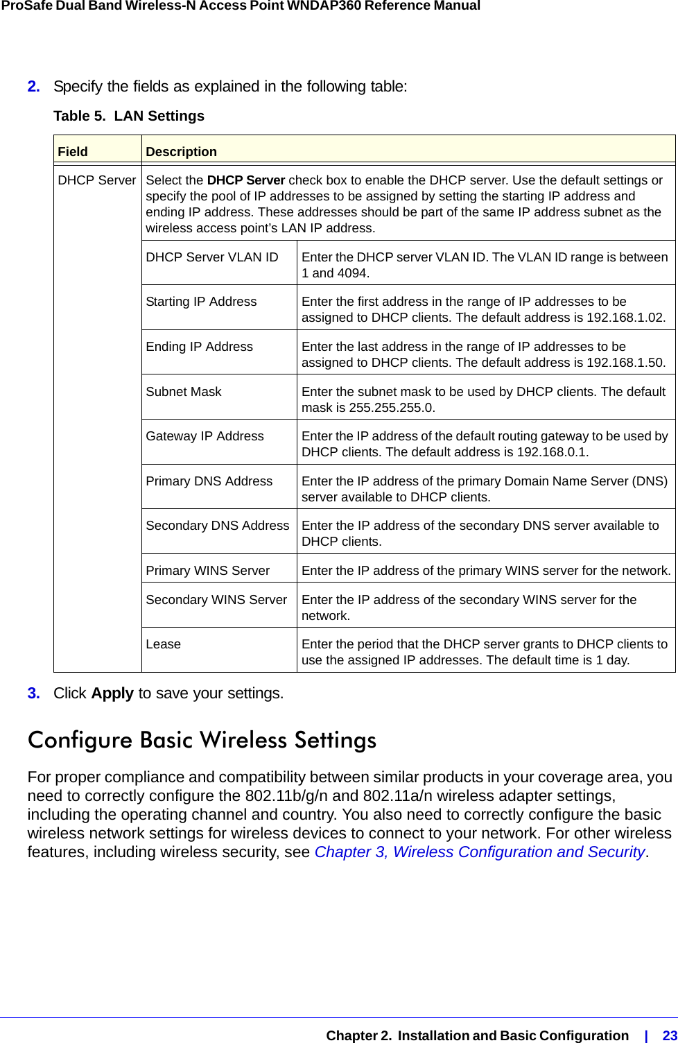   Chapter 2.  Installation and Basic Configuration    |    23ProSafe Dual Band Wireless-N Access Point WNDAP360 Reference Manual 2.  Specify the fields as explained in the following table:3.  Click Apply to save your settings.Configure Basic Wireless SettingsFor proper compliance and compatibility between similar products in your coverage area, you need to correctly configure the 802.11b/g/n and 802.11a/n wireless adapter settings, including the operating channel and country. You also need to correctly configure the basic wireless network settings for wireless devices to connect to your network. For other wireless features, including wireless security, see Chapter 3, Wireless Configuration and Security.Table 5.  LAN Settings Field  DescriptionDHCP Server Select the DHCP Server check box to enable the DHCP server. Use the default settings or specify the pool of IP addresses to be assigned by setting the starting IP address and ending IP address. These addresses should be part of the same IP address subnet as the wireless access point’s LAN IP address.DHCP Server VLAN ID Enter the DHCP server VLAN ID. The VLAN ID range is between 1 and 4094.Starting IP Address Enter the first address in the range of IP addresses to be assigned to DHCP clients. The default address is 192.168.1.02.Ending IP Address Enter the last address in the range of IP addresses to be assigned to DHCP clients. The default address is 192.168.1.50.Subnet Mask Enter the subnet mask to be used by DHCP clients. The default mask is 255.255.255.0.Gateway IP Address Enter the IP address of the default routing gateway to be used by DHCP clients. The default address is 192.168.0.1.Primary DNS Address  Enter the IP address of the primary Domain Name Server (DNS) server available to DHCP clients.Secondary DNS Address  Enter the IP address of the secondary DNS server available to DHCP clients.Primary WINS Server Enter the IP address of the primary WINS server for the network.Secondary WINS Server Enter the IP address of the secondary WINS server for the network.Lease Enter the period that the DHCP server grants to DHCP clients to use the assigned IP addresses. The default time is 1 day.