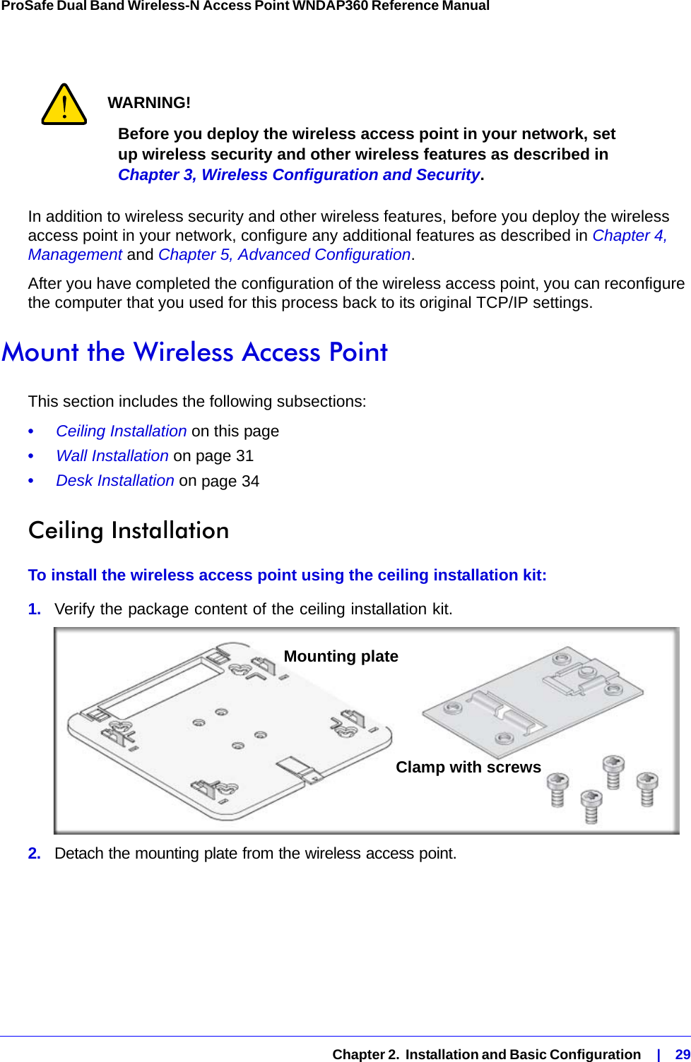   Chapter 2.  Installation and Basic Configuration    |    29ProSafe Dual Band Wireless-N Access Point WNDAP360 Reference Manual WARNING!Before you deploy the wireless access point in your network, set up wireless security and other wireless features as described in Chapter 3, Wireless Configuration and Security.In addition to wireless security and other wireless features, before you deploy the wireless access point in your network, configure any additional features as described in Chapter 4, Management and Chapter 5, Advanced Configuration.After you have completed the configuration of the wireless access point, you can reconfigure the computer that you used for this process back to its original TCP/IP settings.Mount the Wireless Access PointThis section includes the following subsections:•     Ceiling Installation on this page•     Wall Installation on page 31•     Desk Installation on page 34Ceiling InstallationTo install the wireless access point using the ceiling installation kit:1.  Verify the package content of the ceiling installation kit.2.  Detach the mounting plate from the wireless access point.Mounting plateClamp with screws