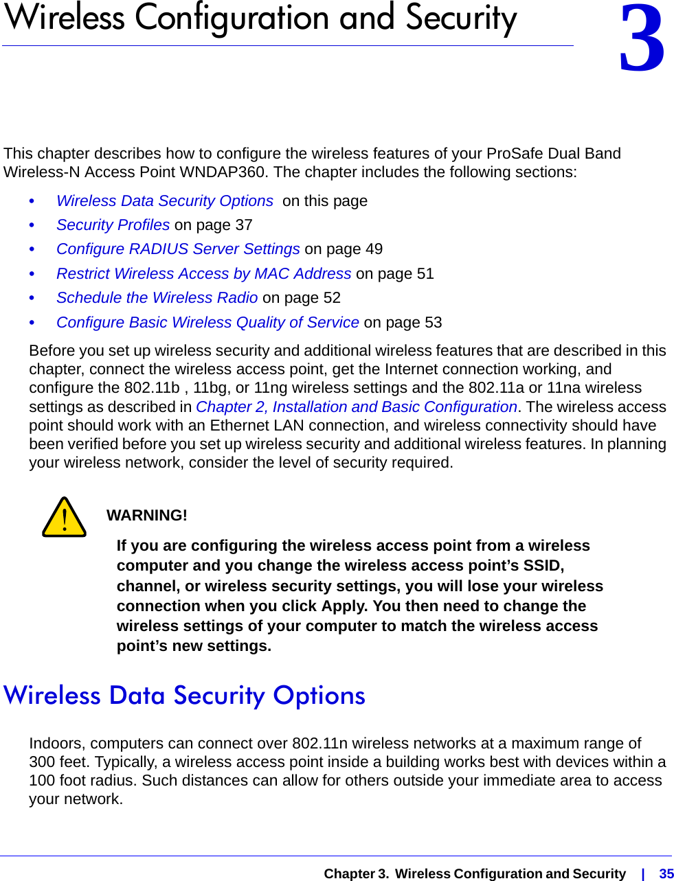   Chapter 3.  Wireless Configuration and Security    |    3533.   Wireless Configuration and SecurityThis chapter describes how to configure the wireless features of your ProSafe Dual Band Wireless-N Access Point WNDAP360. The chapter includes the following sections:•     Wireless Data Security Options  on this page•     Security Profiles on page 37•     Configure RADIUS Server Settings on page 49•     Restrict Wireless Access by MAC Address on page 51•     Schedule the Wireless Radio on page 52•     Configure Basic Wireless Quality of Service on page 53Before you set up wireless security and additional wireless features that are described in this chapter, connect the wireless access point, get the Internet connection working, and configure the 802.11b , 11bg, or 11ng wireless settings and the 802.11a or 11na wireless settings as described in Chapter 2, Installation and Basic Configuration. The wireless access point should work with an Ethernet LAN connection, and wireless connectivity should have been verified before you set up wireless security and additional wireless features. In planning your wireless network, consider the level of security required.WARNING!If you are configuring the wireless access point from a wireless computer and you change the wireless access point’s SSID, channel, or wireless security settings, you will lose your wireless connection when you click Apply. You then need to change the wireless settings of your computer to match the wireless access point’s new settings.Wireless Data Security OptionsIndoors, computers can connect over 802.11n wireless networks at a maximum range of 300 feet. Typically, a wireless access point inside a building works best with devices within a 100 foot radius. Such distances can allow for others outside your immediate area to access your network.