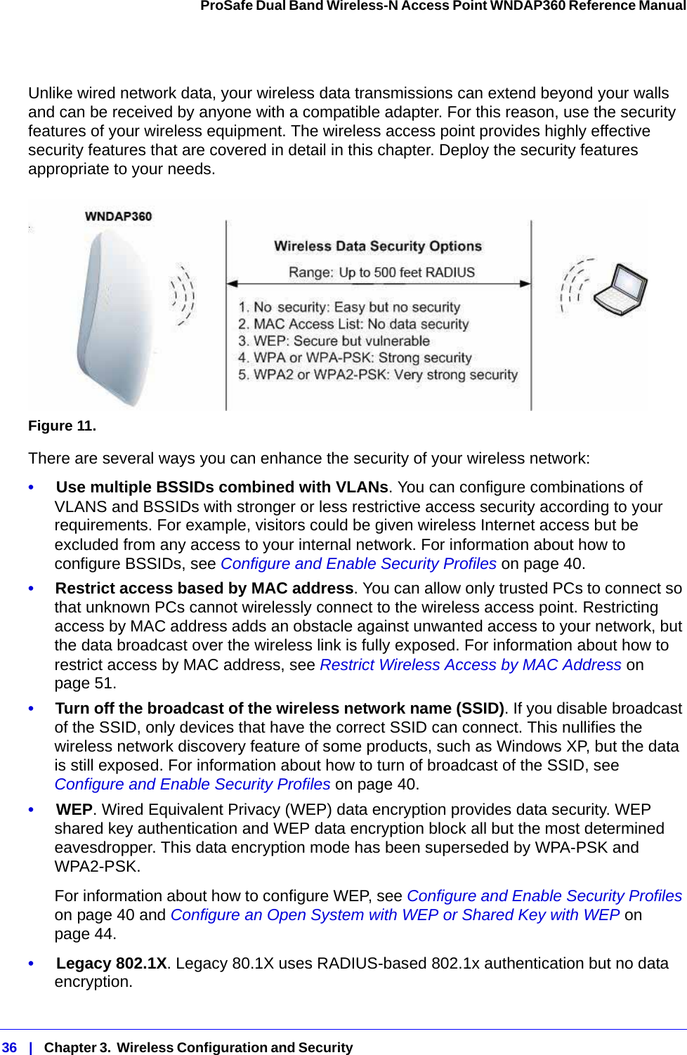 36   |   Chapter 3.  Wireless Configuration and Security  ProSafe Dual Band Wireless-N Access Point WNDAP360 Reference Manual Unlike wired network data, your wireless data transmissions can extend beyond your walls and can be received by anyone with a compatible adapter. For this reason, use the security features of your wireless equipment. The wireless access point provides highly effective security features that are covered in detail in this chapter. Deploy the security features appropriate to your needs.Figure 11. There are several ways you can enhance the security of your wireless network:•     Use multiple BSSIDs combined with VLANs. You can configure combinations of VLANS and BSSIDs with stronger or less restrictive access security according to your requirements. For example, visitors could be given wireless Internet access but be excluded from any access to your internal network. For information about how to configure BSSIDs, see Configure and Enable Security Profiles on page 40.•     Restrict access based by MAC address. You can allow only trusted PCs to connect so that unknown PCs cannot wirelessly connect to the wireless access point. Restricting access by MAC address adds an obstacle against unwanted access to your network, but the data broadcast over the wireless link is fully exposed. For information about how to restrict access by MAC address, see Restrict Wireless Access by MAC Address on page 51.•     Turn off the broadcast of the wireless network name (SSID). If you disable broadcast of the SSID, only devices that have the correct SSID can connect. This nullifies the wireless network discovery feature of some products, such as Windows XP, but the data is still exposed. For information about how to turn of broadcast of the SSID, see Configure and Enable Security Profiles on page 40.•     WEP. Wired Equivalent Privacy (WEP) data encryption provides data security. WEP shared key authentication and WEP data encryption block all but the most determined eavesdropper. This data encryption mode has been superseded by WPA-PSK and WPA2-PSK. For information about how to configure WEP, see Configure and Enable Security Profiles on page 40 and Configure an Open System with WEP or Shared Key with WEP on page 44.•     Legacy 802.1X. Legacy 80.1X uses RADIUS-based 802.1x authentication but no data encryption.