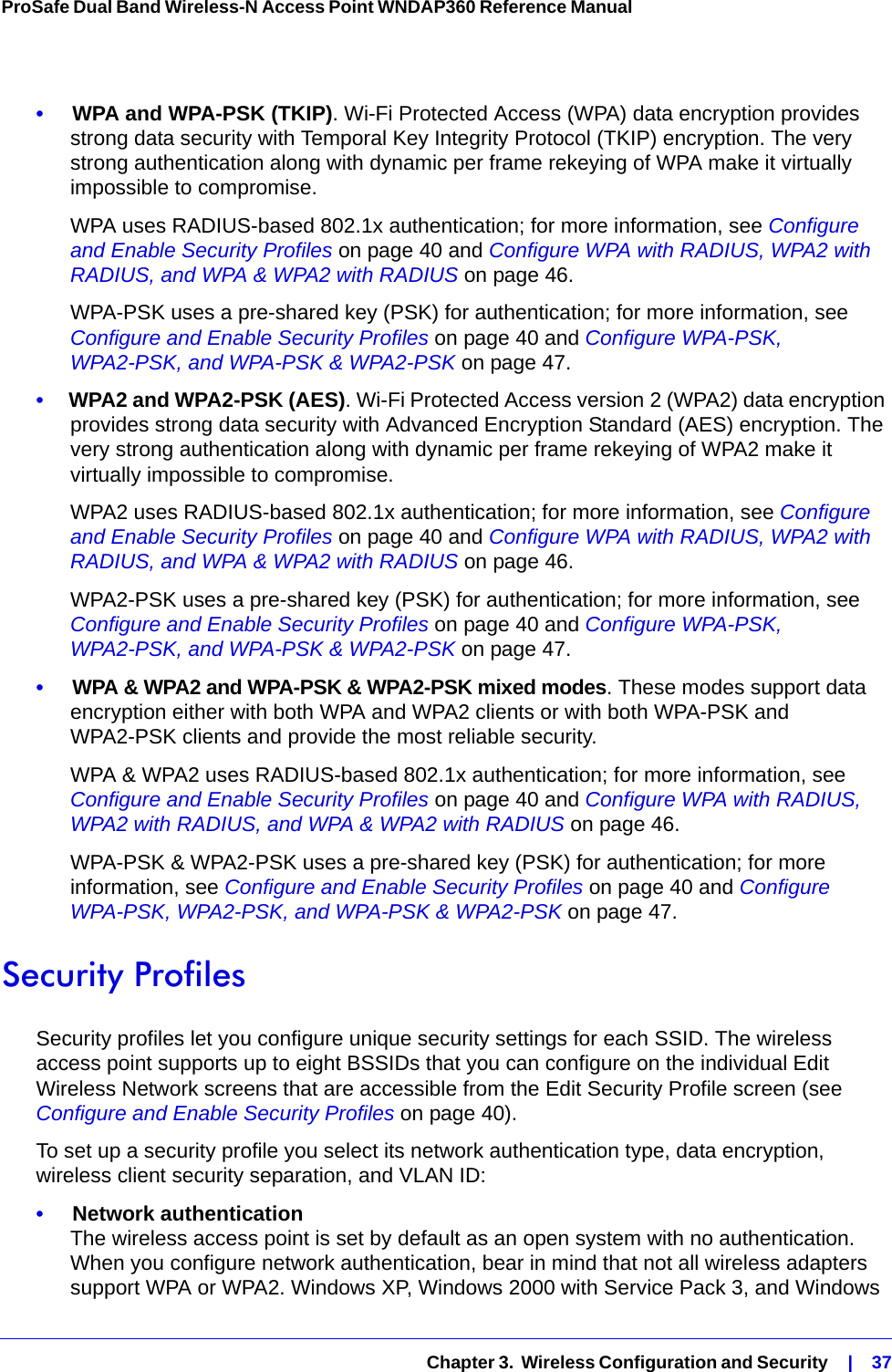   Chapter 3.  Wireless Configuration and Security    |    37ProSafe Dual Band Wireless-N Access Point WNDAP360 Reference Manual •     WPA and WPA-PSK (TKIP). Wi-Fi Protected Access (WPA) data encryption provides strong data security with Temporal Key Integrity Protocol (TKIP) encryption. The very strong authentication along with dynamic per frame rekeying of WPA make it virtually impossible to compromise. WPA uses RADIUS-based 802.1x authentication; for more information, see Configure and Enable Security Profiles on page 40 and Configure WPA with RADIUS, WPA2 with RADIUS, and WPA &amp; WPA2 with RADIUS on page 46. WPA-PSK uses a pre-shared key (PSK) for authentication; for more information, see Configure and Enable Security Profiles on page 40 and Configure WPA-PSK, WPA2-PSK, and WPA-PSK &amp; WPA2-PSK on page 47.•     WPA2 and WPA2-PSK (AES). Wi-Fi Protected Access version 2 (WPA2) data encryption provides strong data security with Advanced Encryption Standard (AES) encryption. The very strong authentication along with dynamic per frame rekeying of WPA2 make it virtually impossible to compromise. WPA2 uses RADIUS-based 802.1x authentication; for more information, see Configure and Enable Security Profiles on page 40 and Configure WPA with RADIUS, WPA2 with RADIUS, and WPA &amp; WPA2 with RADIUS on page 46. WPA2-PSK uses a pre-shared key (PSK) for authentication; for more information, see Configure and Enable Security Profiles on page 40 and Configure WPA-PSK, WPA2-PSK, and WPA-PSK &amp; WPA2-PSK on page 47.•     WPA &amp; WPA2 and WPA-PSK &amp; WPA2-PSK mixed modes. These modes support data encryption either with both WPA and WPA2 clients or with both WPA-PSK and WPA2-PSK clients and provide the most reliable security.WPA &amp; WPA2 uses RADIUS-based 802.1x authentication; for more information, see Configure and Enable Security Profiles on page 40 and Configure WPA with RADIUS, WPA2 with RADIUS, and WPA &amp; WPA2 with RADIUS on page 46. WPA-PSK &amp; WPA2-PSK uses a pre-shared key (PSK) for authentication; for more information, see Configure and Enable Security Profiles on page 40 and Configure WPA-PSK, WPA2-PSK, and WPA-PSK &amp; WPA2-PSK on page 47.Security ProfilesSecurity profiles let you configure unique security settings for each SSID. The wireless access point supports up to eight BSSIDs that you can configure on the individual Edit Wireless Network screens that are accessible from the Edit Security Profile screen (see Configure and Enable Security Profiles on page 40). To set up a security profile you select its network authentication type, data encryption, wireless client security separation, and VLAN ID:•     Network authentication The wireless access point is set by default as an open system with no authentication. When you configure network authentication, bear in mind that not all wireless adapters support WPA or WPA2. Windows XP, Windows 2000 with Service Pack 3, and Windows 