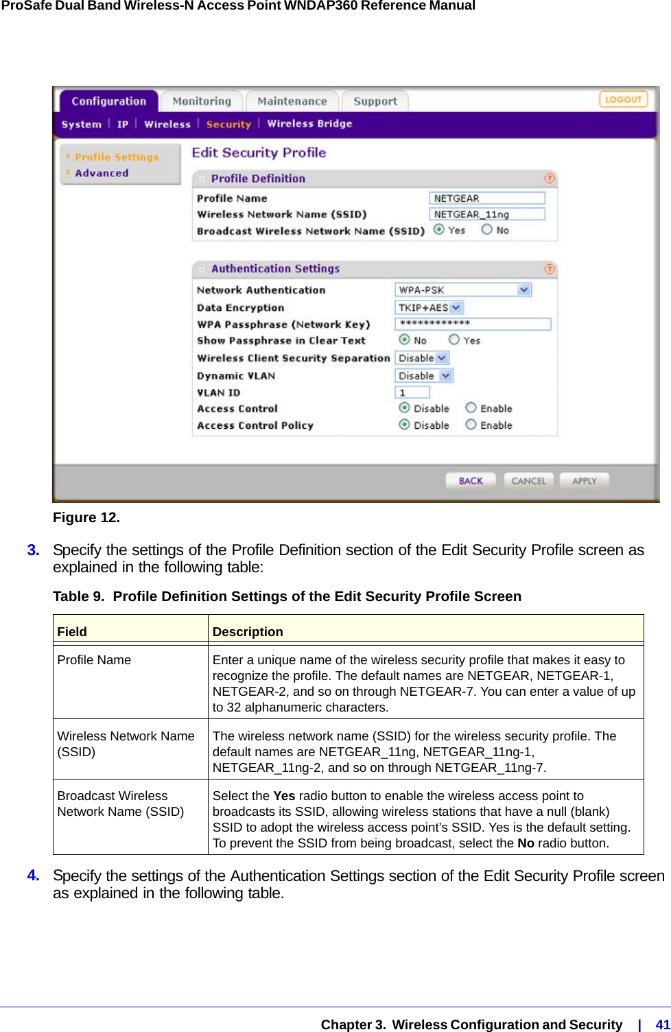   Chapter 3.  Wireless Configuration and Security    |    41ProSafe Dual Band Wireless-N Access Point WNDAP360 Reference Manual Figure 12.  3.  Specify the settings of the Profile Definition section of the Edit Security Profile screen as explained in the following table:4.  Specify the settings of the Authentication Settings section of the Edit Security Profile screen as explained in the following table.Table 9.  Profile Definition Settings of the Edit Security Profile Screen Field  DescriptionProfile Name Enter a unique name of the wireless security profile that makes it easy to recognize the profile. The default names are NETGEAR, NETGEAR-1, NETGEAR-2, and so on through NETGEAR-7. You can enter a value of up to 32 alphanumeric characters. Wireless Network Name (SSID) The wireless network name (SSID) for the wireless security profile. The default names are NETGEAR_11ng, NETGEAR_11ng-1, NETGEAR_11ng-2, and so on through NETGEAR_11ng-7. Broadcast Wireless Network Name (SSID) Select the Yes radio button to enable the wireless access point to broadcasts its SSID, allowing wireless stations that have a null (blank) SSID to adopt the wireless access point’s SSID. Yes is the default setting. To prevent the SSID from being broadcast, select the No radio button.