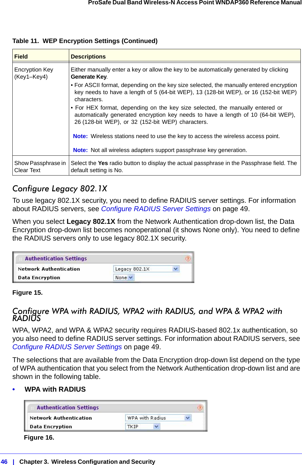 46   |   Chapter 3.  Wireless Configuration and Security  ProSafe Dual Band Wireless-N Access Point WNDAP360 Reference Manual Configure Legacy 802.1XTo use legacy 802.1X security, you need to define RADIUS server settings. For information about RADIUS servers, see Configure RADIUS Server Settings on page 49.When you select Legacy 802.1X from the Network Authentication drop-down list, the Data Encryption drop-down list becomes nonoperational (it shows None only). You need to define the RADIUS servers only to use legacy 802.1X security.Figure 15. Configure WPA with RADIUS, WPA2 with RADIUS, and WPA &amp; WPA2 with RADIUSWPA, WPA2, and WPA &amp; WPA2 security requires RADIUS-based 802.1x authentication, so you also need to define RADIUS server settings. For information about RADIUS servers, see Configure RADIUS Server Settings on page 49.The selections that are available from the Data Encryption drop-down list depend on the type of WPA authentication that you select from the Network Authentication drop-down list and are shown in the following table.•     WPA with RADIUSFigure 16.  Encryption Key (Key1–Key4) Either manually enter a key or allow the key to be automatically generated by clicking Generate Key.• For ASCII format, depending on the key size selected, the manually entered encryption key needs to have a length of 5 (64-bit WEP), 13 (128-bit WEP), or 16 (152-bit WEP) characters.• For HEX format, depending on the key size selected, the manually entered or automatically generated encryption key needs to have a length of 10 (64-bit WEP), 26 (128-bit WEP), or 32 (152-bit WEP) characters.Note: Wireless stations need to use the key to access the wireless access point.Note: Not all wireless adapters support passphrase key generation.Show Passphrase in Clear Text Select the Yes radio button to display the actual passphrase in the Passphrase field. The default setting is No.Table 11.  WEP Encryption Settings (Continued)Field Descriptions