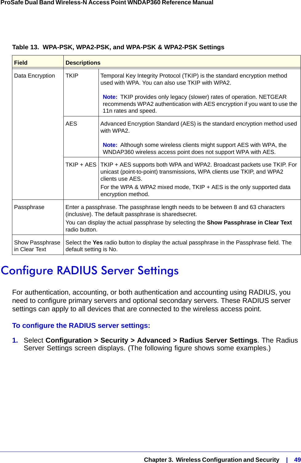   Chapter 3.  Wireless Configuration and Security    |    49ProSafe Dual Band Wireless-N Access Point WNDAP360 Reference Manual Configure RADIUS Server SettingsFor authentication, accounting, or both authentication and accounting using RADIUS, you need to configure primary servers and optional secondary servers. These RADIUS server settings can apply to all devices that are connected to the wireless access point.To configure the RADIUS server settings:1.  Select Configuration &gt; Security &gt; Advanced &gt; Radius Server Settings. The Radius Server Settings screen displays. (The following figure shows some examples.)Table 13.  WPA-PSK, WPA2-PSK, and WPA-PSK &amp; WPA2-PSK Settings Field DescriptionsData Encryption TKIP Temporal Key Integrity Protocol (TKIP) is the standard encryption method used with WPA. You can also use TKIP with WPA2.Note: TKIP provides only legacy (slower) rates of operation. NETGEAR recommends WPA2 authentication with AES encryption if you want to use the 11n rates and speed. AES Advanced Encryption Standard (AES) is the standard encryption method used with WPA2.Note: Although some wireless clients might support AES with WPA, the WNDAP360 wireless access point does not support WPA with AES.TKIP + AES TKIP + AES supports both WPA and WPA2. Broadcast packets use TKIP. For unicast (point-to-point) transmissions, WPA clients use TKIP, and WPA2 clients use AES.For the WPA &amp; WPA2 mixed mode, TKIP + AES is the only supported data encryption method.Passphrase Enter a passphrase. The passphrase length needs to be between 8 and 63 characters (inclusive). The default passphrase is sharedsecret.You can display the actual passphrase by selecting the Show Passphrase in Clear Text radio button. Show Passphrase in Clear Text Select the Yes radio button to display the actual passphrase in the Passphrase field. The default setting is No.