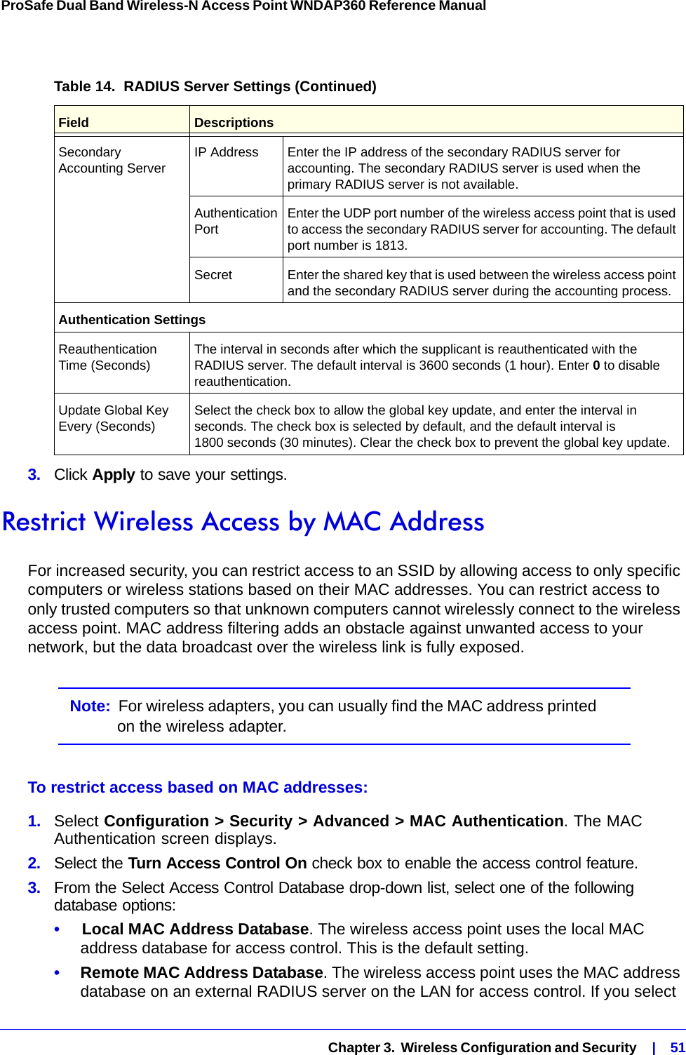   Chapter 3.  Wireless Configuration and Security    |    51ProSafe Dual Band Wireless-N Access Point WNDAP360 Reference Manual 3.  Click Apply to save your settings.Restrict Wireless Access by MAC AddressFor increased security, you can restrict access to an SSID by allowing access to only specific computers or wireless stations based on their MAC addresses. You can restrict access to only trusted computers so that unknown computers cannot wirelessly connect to the wireless access point. MAC address filtering adds an obstacle against unwanted access to your network, but the data broadcast over the wireless link is fully exposed.Note:  For wireless adapters, you can usually find the MAC address printed on the wireless adapter.To restrict access based on MAC addresses:1.  Select Configuration &gt; Security &gt; Advanced &gt; MAC Authentication. The MAC Authentication screen displays.2.  Select the Turn Access Control On check box to enable the access control feature.3.  From the Select Access Control Database drop-down list, select one of the following database options:•     Local MAC Address Database. The wireless access point uses the local MAC address database for access control. This is the default setting.•     Remote MAC Address Database. The wireless access point uses the MAC address database on an external RADIUS server on the LAN for access control. If you select Secondary Accounting Server IP Address Enter the IP address of the secondary RADIUS server for accounting. The secondary RADIUS server is used when the primary RADIUS server is not available.Authentication Port Enter the UDP port number of the wireless access point that is used to access the secondary RADIUS server for accounting. The default port number is 1813. Secret Enter the shared key that is used between the wireless access point and the secondary RADIUS server during the accounting process.Authentication SettingsReauthentication Time (Seconds) The interval in seconds after which the supplicant is reauthenticated with the RADIUS server. The default interval is 3600 seconds (1 hour). Enter 0 to disable reauthentication.Update Global Key Every (Seconds) Select the check box to allow the global key update, and enter the interval in seconds. The check box is selected by default, and the default interval is 1800 seconds (30 minutes). Clear the check box to prevent the global key update.Table 14.  RADIUS Server Settings (Continued)Field Descriptions