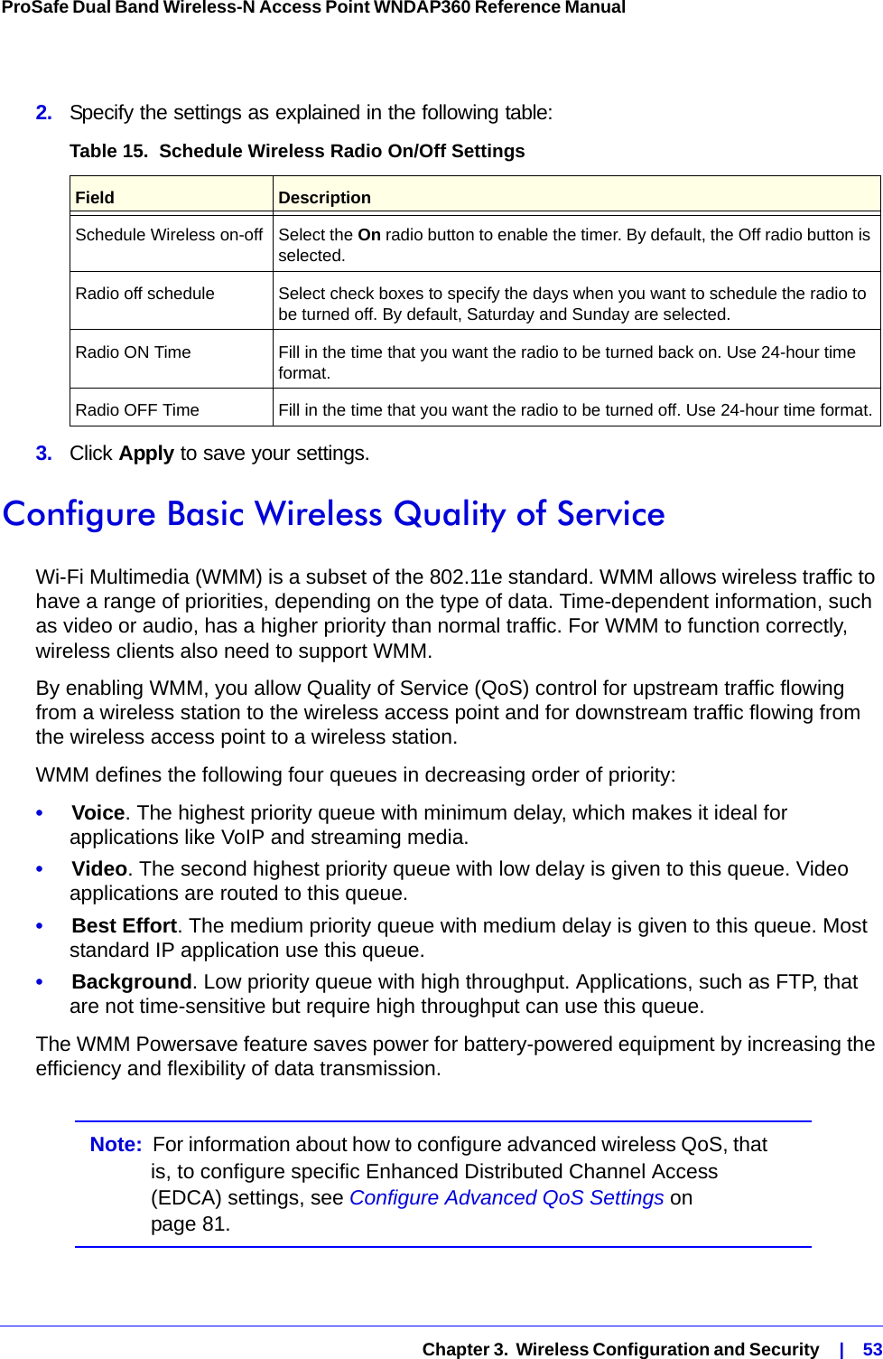   Chapter 3.  Wireless Configuration and Security    |    53ProSafe Dual Band Wireless-N Access Point WNDAP360 Reference Manual 2.  Specify the settings as explained in the following table:3.  Click Apply to save your settings.Configure Basic Wireless Quality of ServiceWi-Fi Multimedia (WMM) is a subset of the 802.11e standard. WMM allows wireless traffic to have a range of priorities, depending on the type of data. Time-dependent information, such as video or audio, has a higher priority than normal traffic. For WMM to function correctly, wireless clients also need to support WMM.By enabling WMM, you allow Quality of Service (QoS) control for upstream traffic flowing from a wireless station to the wireless access point and for downstream traffic flowing from the wireless access point to a wireless station.WMM defines the following four queues in decreasing order of priority:•     Voice. The highest priority queue with minimum delay, which makes it ideal for applications like VoIP and streaming media.•     Video. The second highest priority queue with low delay is given to this queue. Video applications are routed to this queue.•     Best Effort. The medium priority queue with medium delay is given to this queue. Most standard IP application use this queue.•     Background. Low priority queue with high throughput. Applications, such as FTP, that are not time-sensitive but require high throughput can use this queue.The WMM Powersave feature saves power for battery-powered equipment by increasing the efficiency and flexibility of data transmission.Note:  For information about how to configure advanced wireless QoS, that is, to configure specific Enhanced Distributed Channel Access (EDCA) settings, see Configure Advanced QoS Settings on page 81.Table 15.  Schedule Wireless Radio On/Off Settings Field DescriptionSchedule Wireless on-off Select the On radio button to enable the timer. By default, the Off radio button is selected.Radio off schedule Select check boxes to specify the days when you want to schedule the radio to be turned off. By default, Saturday and Sunday are selected.Radio ON Time Fill in the time that you want the radio to be turned back on. Use 24-hour time format.Radio OFF Time Fill in the time that you want the radio to be turned off. Use 24-hour time format.