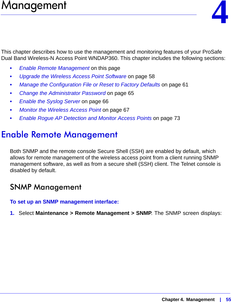   Chapter 4.  Management    |    5544.   ManagementThis chapter describes how to use the management and monitoring features of your ProSafe Dual Band Wireless-N Access Point WNDAP360. This chapter includes the following sections:•     Enable Remote Management on this page•     Upgrade the Wireless Access Point Software on page 58•     Manage the Configuration File or Reset to Factory Defaults on page 61•     Change the Administrator Password on page 65•     Enable the Syslog Server on page 66•     Monitor the Wireless Access Point on page 67•     Enable Rogue AP Detection and Monitor Access Points on page 73Enable Remote ManagementBoth SNMP and the remote console Secure Shell (SSH) are enabled by default, which allows for remote management of the wireless access point from a client running SNMP management software, as well as from a secure shell (SSH) client. The Telnet console is disabled by default.SNMP ManagementTo set up an SNMP management interface:1.  Select Maintenance &gt; Remote Management &gt; SNMP. The SNMP screen displays:
