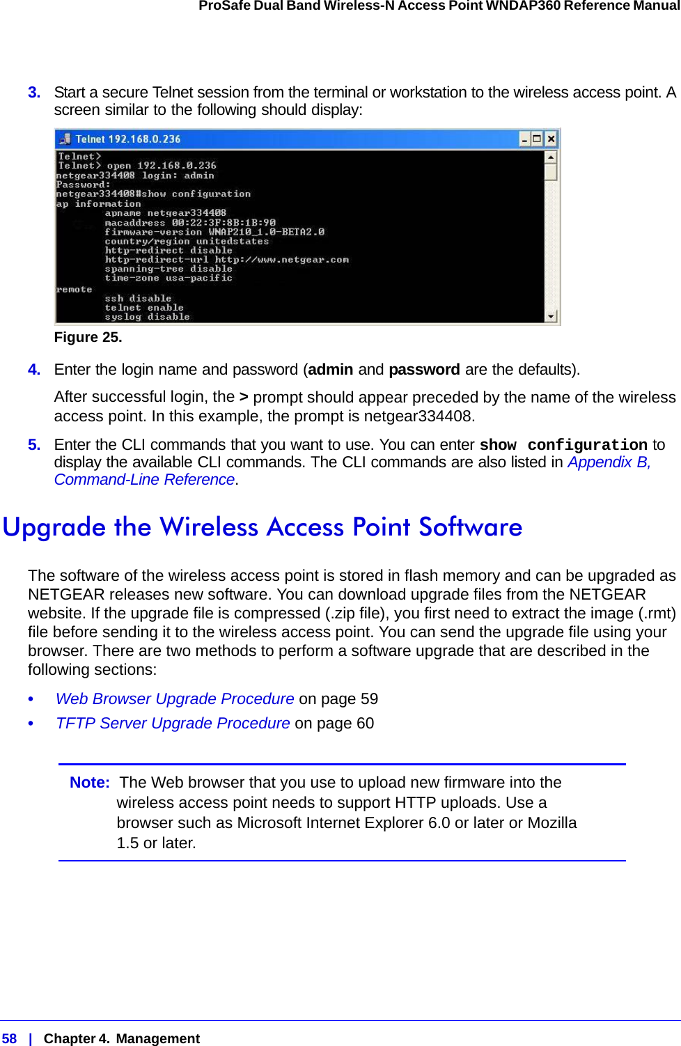 58   |   Chapter 4.  Management  ProSafe Dual Band Wireless-N Access Point WNDAP360 Reference Manual 3.  Start a secure Telnet session from the terminal or workstation to the wireless access point. A screen similar to the following should display:Figure 25.  4.  Enter the login name and password (admin and password are the defaults). After successful login, the &gt; prompt should appear preceded by the name of the wireless access point. In this example, the prompt is netgear334408. 5.  Enter the CLI commands that you want to use. You can enter show configuration to display the available CLI commands. The CLI commands are also listed in Appendix B, Command-Line Reference.Upgrade the Wireless Access Point Software The software of the wireless access point is stored in flash memory and can be upgraded as NETGEAR releases new software. You can download upgrade files from the NETGEAR website. If the upgrade file is compressed (.zip file), you first need to extract the image (.rmt) file before sending it to the wireless access point. You can send the upgrade file using your browser. There are two methods to perform a software upgrade that are described in the following sections:•     Web Browser Upgrade Procedure on page 59•     TFTP Server Upgrade Procedure on page 60Note:  The Web browser that you use to upload new firmware into the wireless access point needs to support HTTP uploads. Use a browser such as Microsoft Internet Explorer 6.0 or later or Mozilla 1.5 or later.