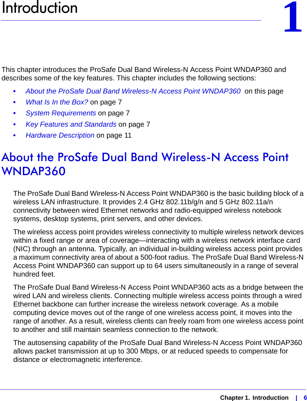   Chapter 1.  Introduction    |    611.   IntroductionThis chapter introduces the ProSafe Dual Band Wireless-N Access Point WNDAP360 and describes some of the key features. This chapter includes the following sections:•     About the ProSafe Dual Band Wireless-N Access Point WNDAP360  on this page•     What Is In the Box? on page 7•     System Requirements on page 7•     Key Features and Standards on page 7•     Hardware Description on page 11About the ProSafe Dual Band Wireless-N Access Point WNDAP360The ProSafe Dual Band Wireless-N Access Point WNDAP360 is the basic building block of a wireless LAN infrastructure. It provides 2.4 GHz 802.11b/g/n and 5 GHz 802.11a/n connectivity between wired Ethernet networks and radio-equipped wireless notebook systems, desktop systems, print servers, and other devices.The wireless access point provides wireless connectivity to multiple wireless network devices within a fixed range or area of coverage—interacting with a wireless network interface card (NIC) through an antenna. Typically, an individual in-building wireless access point provides a maximum connectivity area of about a 500-foot radius. The ProSafe Dual Band Wireless-N Access Point WNDAP360 can support up to 64 users simultaneously in a range of several hundred feet.The ProSafe Dual Band Wireless-N Access Point WNDAP360 acts as a bridge between the wired LAN and wireless clients. Connecting multiple wireless access points through a wired Ethernet backbone can further increase the wireless network coverage. As a mobile computing device moves out of the range of one wireless access point, it moves into the range of another. As a result, wireless clients can freely roam from one wireless access point to another and still maintain seamless connection to the network.The autosensing capability of the ProSafe Dual Band Wireless-N Access Point WNDAP360 allows packet transmission at up to 300 Mbps, or at reduced speeds to compensate for distance or electromagnetic interference. 