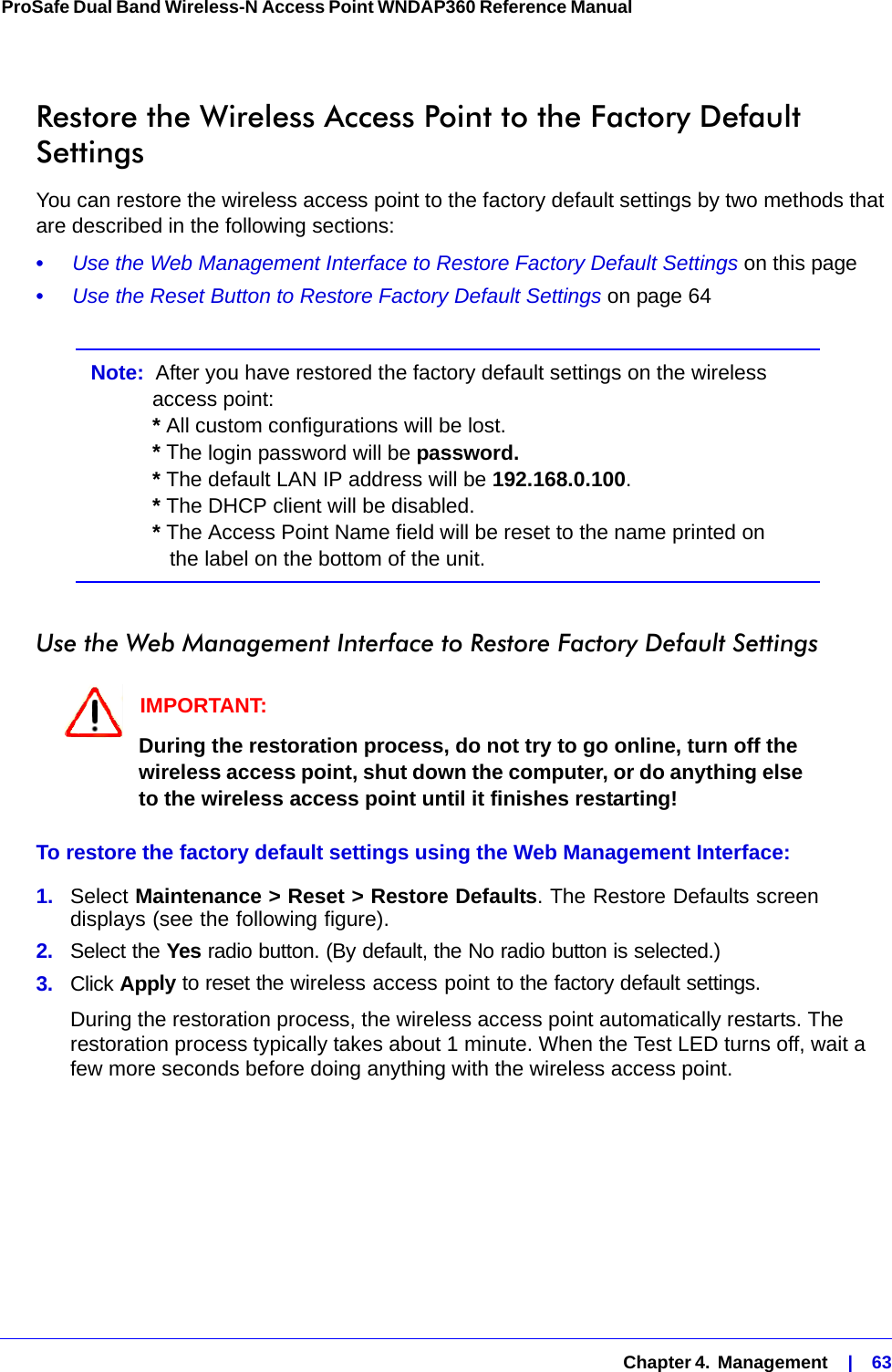   Chapter 4.  Management    |    63ProSafe Dual Band Wireless-N Access Point WNDAP360 Reference Manual Restore the Wireless Access Point to the Factory Default SettingsYou can restore the wireless access point to the factory default settings by two methods that are described in the following sections:•     Use the Web Management Interface to Restore Factory Default Settings on this page•     Use the Reset Button to Restore Factory Default Settings on page 64Note:  After you have restored the factory default settings on the wireless access point: * All custom configurations will be lost. * The login password will be password. * The default LAN IP address will be 192.168.0.100.  * The DHCP client will be disabled. * The Access Point Name field will be reset to the name printed on    the label on the bottom of the unit.Use the Web Management Interface to Restore Factory Default SettingsIMPORTANT:During the restoration process, do not try to go online, turn off the wireless access point, shut down the computer, or do anything else to the wireless access point until it finishes restarting!To restore the factory default settings using the Web Management Interface:1.  Select Maintenance &gt; Reset &gt; Restore Defaults. The Restore Defaults screen displays (see the following figure).2.  Select the Yes radio button. (By default, the No radio button is selected.)3.  Click Apply to reset the wireless access point to the factory default settings. During the restoration process, the wireless access point automatically restarts. The restoration process typically takes about 1 minute. When the Test LED turns off, wait a few more seconds before doing anything with the wireless access point.