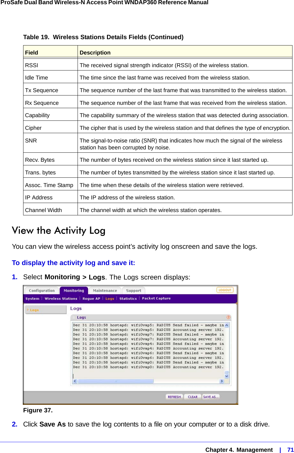   Chapter 4.  Management    |    71ProSafe Dual Band Wireless-N Access Point WNDAP360 Reference Manual View the Activity LogYou can view the wireless access point’s activity log onscreen and save the logs.To display the activity log and save it:1.  Select Monitoring &gt; Logs. The Logs screen displays:Figure 37.  2.  Click Save As to save the log contents to a file on your computer or to a disk drive.RSSI The received signal strength indicator (RSSI) of the wireless station.Idle Time The time since the last frame was received from the wireless station.Tx Sequence The sequence number of the last frame that was transmitted to the wireless station.Rx Sequence The sequence number of the last frame that was received from the wireless station.Capability The capability summary of the wireless station that was detected during association.Cipher The cipher that is used by the wireless station and that defines the type of encryption.SNR The signal-to-noise ratio (SNR) that indicates how much the signal of the wireless station has been corrupted by noise.Recv. Bytes The number of bytes received on the wireless station since it last started up.Trans. bytes The number of bytes transmitted by the wireless station since it last started up.Assoc. Time Stamp The time when these details of the wireless station were retrieved.IP Address The IP address of the wireless station.Channel Width The channel width at which the wireless station operates.Table 19.  Wireless Stations Details Fields (Continued)Field  Description
