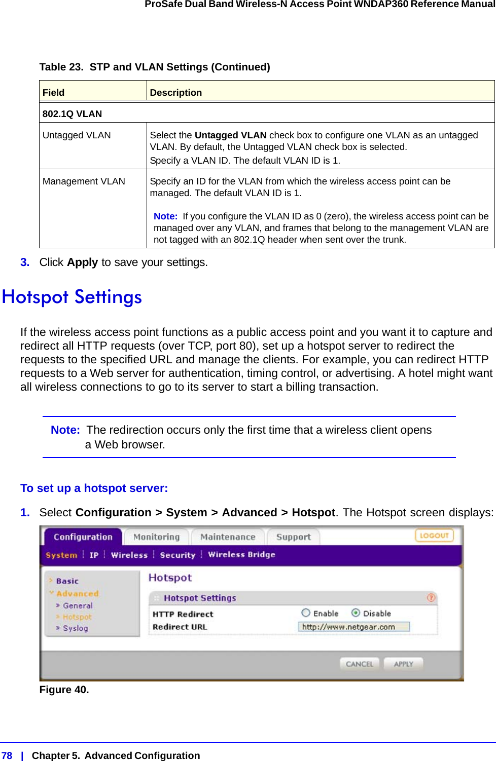 78   |   Chapter 5.  Advanced Configuration  ProSafe Dual Band Wireless-N Access Point WNDAP360 Reference Manual 3.  Click Apply to save your settings.Hotspot SettingsIf the wireless access point functions as a public access point and you want it to capture and redirect all HTTP requests (over TCP, port 80), set up a hotspot server to redirect the requests to the specified URL and manage the clients. For example, you can redirect HTTP requests to a Web server for authentication, timing control, or advertising. A hotel might want all wireless connections to go to its server to start a billing transaction.Note:  The redirection occurs only the first time that a wireless client opens a Web browser.To set up a hotspot server:1.  Select Configuration &gt; System &gt; Advanced &gt; Hotspot. The Hotspot screen displays:Figure 40.  802.1Q VLANUntagged VLAN Select the Untagged VLAN check box to configure one VLAN as an untagged VLAN. By default, the Untagged VLAN check box is selected.Specify a VLAN ID. The default VLAN ID is 1.Management VLAN Specify an ID for the VLAN from which the wireless access point can be managed. The default VLAN ID is 1. Note: If you configure the VLAN ID as 0 (zero), the wireless access point can be managed over any VLAN, and frames that belong to the management VLAN are not tagged with an 802.1Q header when sent over the trunk.Table 23.  STP and VLAN Settings (Continued)Field  Description