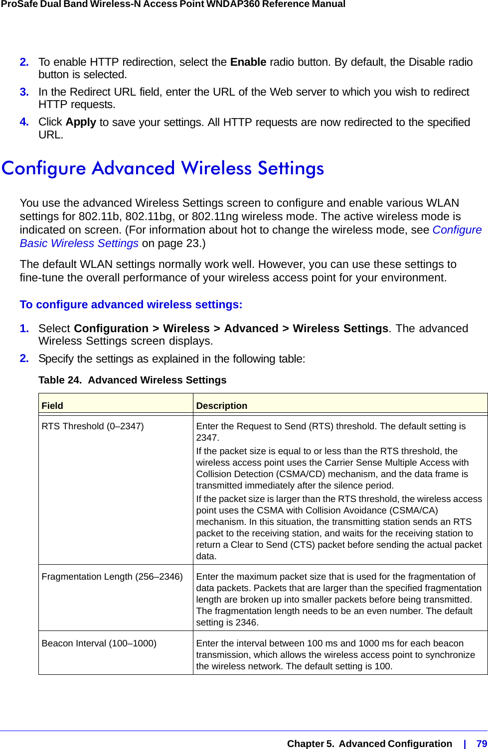   Chapter 5.  Advanced Configuration    |    79ProSafe Dual Band Wireless-N Access Point WNDAP360 Reference Manual 2.  To enable HTTP redirection, select the Enable radio button. By default, the Disable radio button is selected.3.  In the Redirect URL field, enter the URL of the Web server to which you wish to redirect HTTP requests.4.  Click Apply to save your settings. All HTTP requests are now redirected to the specified URL.Configure Advanced Wireless SettingsYou use the advanced Wireless Settings screen to configure and enable various WLAN settings for 802.11b, 802.11bg, or 802.11ng wireless mode. The active wireless mode is indicated on screen. (For information about hot to change the wireless mode, see Configure Basic Wireless Settings on page 23.) The default WLAN settings normally work well. However, you can use these settings to fine-tune the overall performance of your wireless access point for your environment.To configure advanced wireless settings:1.  Select Configuration &gt; Wireless &gt; Advanced &gt; Wireless Settings. The advanced Wireless Settings screen displays. 2.  Specify the settings as explained in the following table:Table 24.  Advanced Wireless Settings Field DescriptionRTS Threshold (0–2347) Enter the Request to Send (RTS) threshold. The default setting is 2347.If the packet size is equal to or less than the RTS threshold, the wireless access point uses the Carrier Sense Multiple Access with Collision Detection (CSMA/CD) mechanism, and the data frame is transmitted immediately after the silence period.If the packet size is larger than the RTS threshold, the wireless access point uses the CSMA with Collision Avoidance (CSMA/CA) mechanism. In this situation, the transmitting station sends an RTS packet to the receiving station, and waits for the receiving station to return a Clear to Send (CTS) packet before sending the actual packet data.Fragmentation Length (256–2346) Enter the maximum packet size that is used for the fragmentation of data packets. Packets that are larger than the specified fragmentation length are broken up into smaller packets before being transmitted. The fragmentation length needs to be an even number. The default setting is 2346.Beacon Interval (100–1000) Enter the interval between 100 ms and 1000 ms for each beacon transmission, which allows the wireless access point to synchronize the wireless network. The default setting is 100.