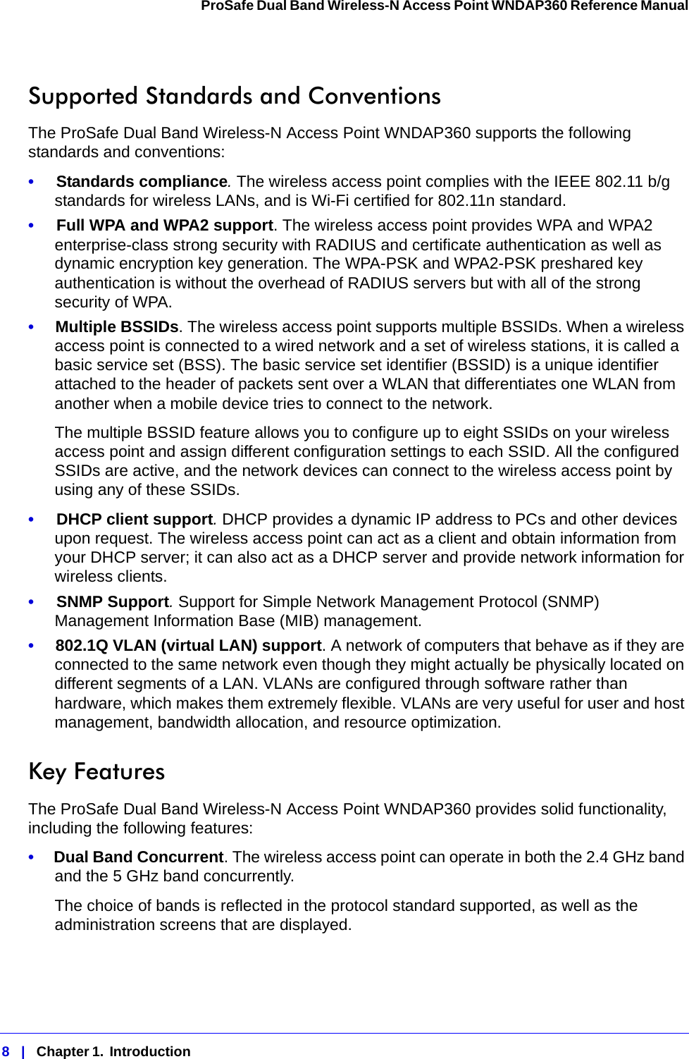 8   |   Chapter 1.  Introduction  ProSafe Dual Band Wireless-N Access Point WNDAP360 Reference Manual Supported Standards and ConventionsThe ProSafe Dual Band Wireless-N Access Point WNDAP360 supports the following standards and conventions:•     Standards compliance. The wireless access point complies with the IEEE 802.11 b/g standards for wireless LANs, and is Wi-Fi certified for 802.11n standard.•     Full WPA and WPA2 support. The wireless access point provides WPA and WPA2 enterprise-class strong security with RADIUS and certificate authentication as well as dynamic encryption key generation. The WPA-PSK and WPA2-PSK preshared key authentication is without the overhead of RADIUS servers but with all of the strong security of WPA.•     Multiple BSSIDs. The wireless access point supports multiple BSSIDs. When a wireless access point is connected to a wired network and a set of wireless stations, it is called a basic service set (BSS). The basic service set identifier (BSSID) is a unique identifier attached to the header of packets sent over a WLAN that differentiates one WLAN from another when a mobile device tries to connect to the network.The multiple BSSID feature allows you to configure up to eight SSIDs on your wireless access point and assign different configuration settings to each SSID. All the configured SSIDs are active, and the network devices can connect to the wireless access point by using any of these SSIDs.•     DHCP client support. DHCP provides a dynamic IP address to PCs and other devices upon request. The wireless access point can act as a client and obtain information from your DHCP server; it can also act as a DHCP server and provide network information for wireless clients.•     SNMP Support. Support for Simple Network Management Protocol (SNMP) Management Information Base (MIB) management.•     802.1Q VLAN (virtual LAN) support. A network of computers that behave as if they are connected to the same network even though they might actually be physically located on different segments of a LAN. VLANs are configured through software rather than hardware, which makes them extremely flexible. VLANs are very useful for user and host management, bandwidth allocation, and resource optimization. Key FeaturesThe ProSafe Dual Band Wireless-N Access Point WNDAP360 provides solid functionality, including the following features:•     Dual Band Concurrent. The wireless access point can operate in both the 2.4 GHz band and the 5 GHz band concurrently.The choice of bands is reflected in the protocol standard supported, as well as the administration screens that are displayed.