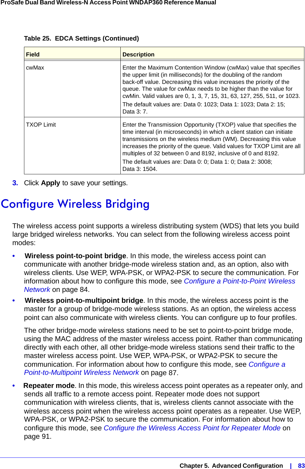  Chapter 5.  Advanced Configuration    |    83ProSafe Dual Band Wireless-N Access Point WNDAP360 Reference Manual 3.  Click Apply to save your settings. Configure Wireless BridgingThe wireless access point supports a wireless distributing system (WDS) that lets you build large bridged wireless networks. You can select from the following wireless access point modes:•     Wireless point-to-point bridge. In this mode, the wireless access point can communicate with another bridge-mode wireless station and, as an option, also with wireless clients. Use WEP, WPA-PSK, or WPA2-PSK to secure the communication. For information about how to configure this mode, see Configure a Point-to-Point Wireless Network on page 84.•     Wireless point-to-multipoint bridge. In this mode, the wireless access point is the master for a group of bridge-mode wireless stations. As an option, the wireless access point can also communicate with wireless clients. You can configure up to four profiles. The other bridge-mode wireless stations need to be set to point-to-point bridge mode, using the MAC address of the master wireless access point. Rather than communicating directly with each other, all other bridge-mode wireless stations send their traffic to the master wireless access point. Use WEP, WPA-PSK, or WPA2-PSK to secure the communication. For information about how to configure this mode, see Configure a Point-to-Multipoint Wireless Network on page 87.•     Repeater mode. In this mode, this wireless access point operates as a repeater only, and sends all traffic to a remote access point. Repeater mode does not support communication with wireless clients, that is, wireless clients cannot associate with the wireless access point when the wireless access point operates as a repeater. Use WEP, WPA-PSK, or WPA2-PSK to secure the communication. For information about how to configure this mode, see Configure the Wireless Access Point for Repeater Mode on page 91.cwMax  Enter the Maximum Contention Window (cwMax) value that specifies the upper limit (in milliseconds) for the doubling of the random back-off value. Decreasing this value increases the priority of the queue. The value for cwMax needs to be higher than the value for cwMin. Valid values are 0, 1, 3, 7, 15, 31, 63, 127, 255, 511, or 1023. The default values are: Data 0: 1023; Data 1: 1023; Data 2: 15; Data 3: 7.TXOP Limit Enter the Transmission Opportunity (TXOP) value that specifies the time interval (in microseconds) in which a client station can initiate transmissions on the wireless medium (WM). Decreasing this value increases the priority of the queue. Valid values for TXOP Limit are all multiples of 32 between 0 and 8192, inclusive of 0 and 8192.The default values are: Data 0: 0; Data 1: 0; Data 2: 3008; Data 3: 1504.Table 25.  EDCA Settings (Continued)Field Description
