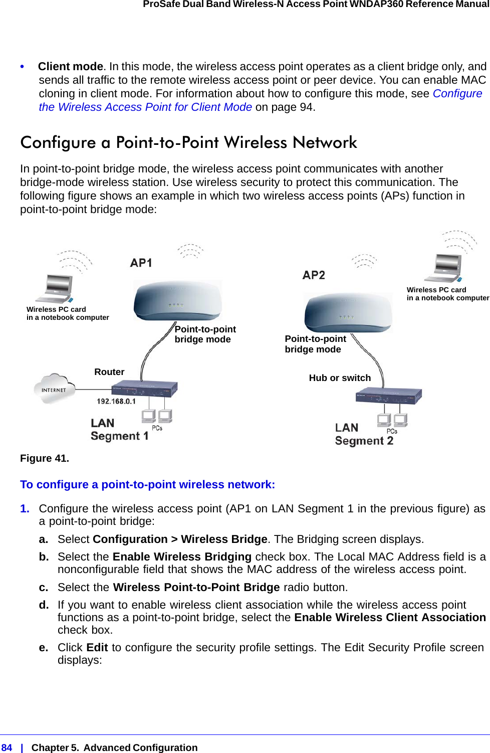 84   |   Chapter 5.  Advanced Configuration  ProSafe Dual Band Wireless-N Access Point WNDAP360 Reference Manual •     Client mode. In this mode, the wireless access point operates as a client bridge only, and sends all traffic to the remote wireless access point or peer device. You can enable MAC cloning in client mode. For information about how to configure this mode, see Configure the Wireless Access Point for Client Mode on page 94.Configure a Point-to-Point Wireless NetworkIn point-to-point bridge mode, the wireless access point communicates with another bridge-mode wireless station. Use wireless security to protect this communication. The following figure shows an example in which two wireless access points (APs) function in point-to-point bridge mode:Figure 41. To configure a point-to-point wireless network:1.  Configure the wireless access point (AP1 on LAN Segment 1 in the previous figure) as a point-to-point bridge:a. Select Configuration &gt; Wireless Bridge. The Bridging screen displays.b.  Select the Enable Wireless Bridging check box. The Local MAC Address field is a nonconfigurable field that shows the MAC address of the wireless access point.c.  Select the Wireless Point-to-Point Bridge radio button.d.  If you want to enable wireless client association while the wireless access point functions as a point-to-point bridge, select the Enable Wireless Client Association check box.e.  Click Edit to configure the security profile settings. The Edit Security Profile screen displays:Wireless PC cardin a notebook computerWireless PC cardin a notebook computerPoint-to-pointbridge mode Point-to-pointbridge modeRouter Hub or switch