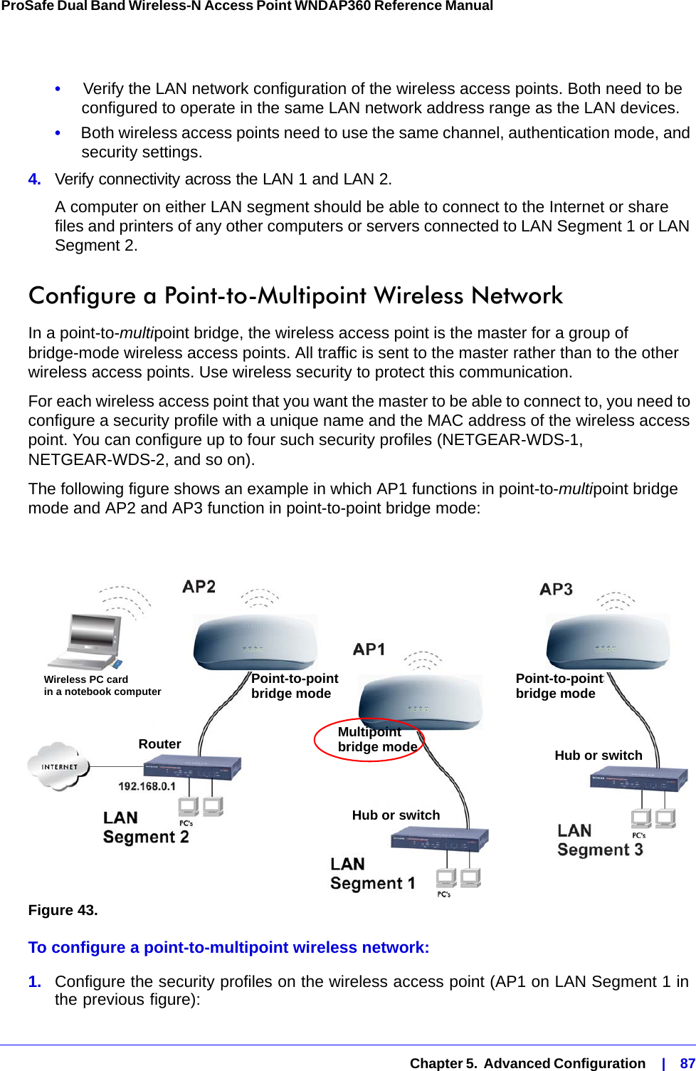  Chapter 5.  Advanced Configuration    |    87ProSafe Dual Band Wireless-N Access Point WNDAP360 Reference Manual •     Verify the LAN network configuration of the wireless access points. Both need to be configured to operate in the same LAN network address range as the LAN devices.•     Both wireless access points need to use the same channel, authentication mode, and security settings.4.  Verify connectivity across the LAN 1 and LAN 2. A computer on either LAN segment should be able to connect to the Internet or share files and printers of any other computers or servers connected to LAN Segment 1 or LAN Segment 2.Configure a Point-to-Multipoint Wireless NetworkIn a point-to-multipoint bridge, the wireless access point is the master for a group of bridge-mode wireless access points. All traffic is sent to the master rather than to the other wireless access points. Use wireless security to protect this communication.For each wireless access point that you want the master to be able to connect to, you need to configure a security profile with a unique name and the MAC address of the wireless access point. You can configure up to four such security profiles (NETGEAR-WDS-1, NETGEAR-WDS-2, and so on).The following figure shows an example in which AP1 functions in point-to-multipoint bridge mode and AP2 and AP3 function in point-to-point bridge mode:Figure 43. To configure a point-to-multipoint wireless network:1.  Configure the security profiles on the wireless access point (AP1 on LAN Segment 1 in the previous figure):Wireless PC cardin a notebook computer Point-to-pointbridge modeMultipointbridge modePoint-to-pointbridge modeRouter Hub or switchHub or switch