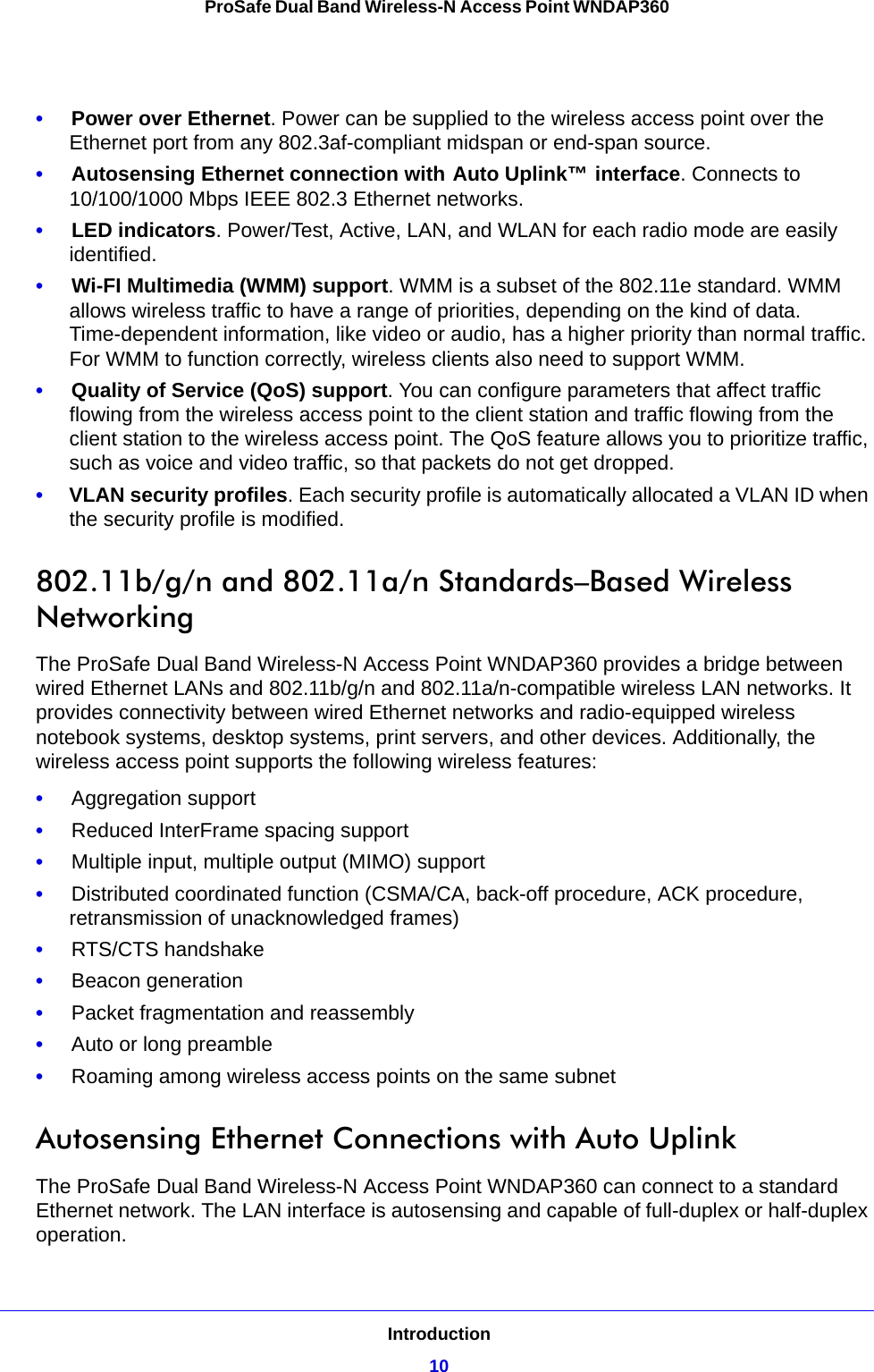 Introduction10ProSafe Dual Band Wireless-N Access Point WNDAP360 •     Power over Ethernet. Power can be supplied to the wireless access point over the Ethernet port from any 802.3af-compliant midspan or end-span source.•     Autosensing Ethernet connection with Auto Uplink™ interface. Connects to 10/100/1000 Mbps IEEE 802.3 Ethernet networks.•     LED indicators. Power/Test, Active, LAN, and WLAN for each radio mode are easily identified.•     Wi-FI Multimedia (WMM) support. WMM is a subset of the 802.11e standard. WMM allows wireless traffic to have a range of priorities, depending on the kind of data. Time-dependent information, like video or audio, has a higher priority than normal traffic. For WMM to function correctly, wireless clients also need to support WMM. •     Quality of Service (QoS) support. You can configure parameters that affect traffic flowing from the wireless access point to the client station and traffic flowing from the client station to the wireless access point. The QoS feature allows you to prioritize traffic, such as voice and video traffic, so that packets do not get dropped.•     VLAN security profiles. Each security profile is automatically allocated a VLAN ID when the security profile is modified.802.11b/g/n and 802.11a/n Standards–Based Wireless NetworkingThe ProSafe Dual Band Wireless-N Access Point WNDAP360 provides a bridge between wired Ethernet LANs and 802.11b/g/n and 802.11a/n-compatible wireless LAN networks. It provides connectivity between wired Ethernet networks and radio-equipped wireless notebook systems, desktop systems, print servers, and other devices. Additionally, the wireless access point supports the following wireless features:•     Aggregation support•     Reduced InterFrame spacing support•     Multiple input, multiple output (MIMO) support•     Distributed coordinated function (CSMA/CA, back-off procedure, ACK procedure, retransmission of unacknowledged frames)•     RTS/CTS handshake•     Beacon generation•     Packet fragmentation and reassembly•     Auto or long preamble•     Roaming among wireless access points on the same subnetAutosensing Ethernet Connections with Auto Uplink The ProSafe Dual Band Wireless-N Access Point WNDAP360 can connect to a standard Ethernet network. The LAN interface is autosensing and capable of full-duplex or half-duplex operation. 