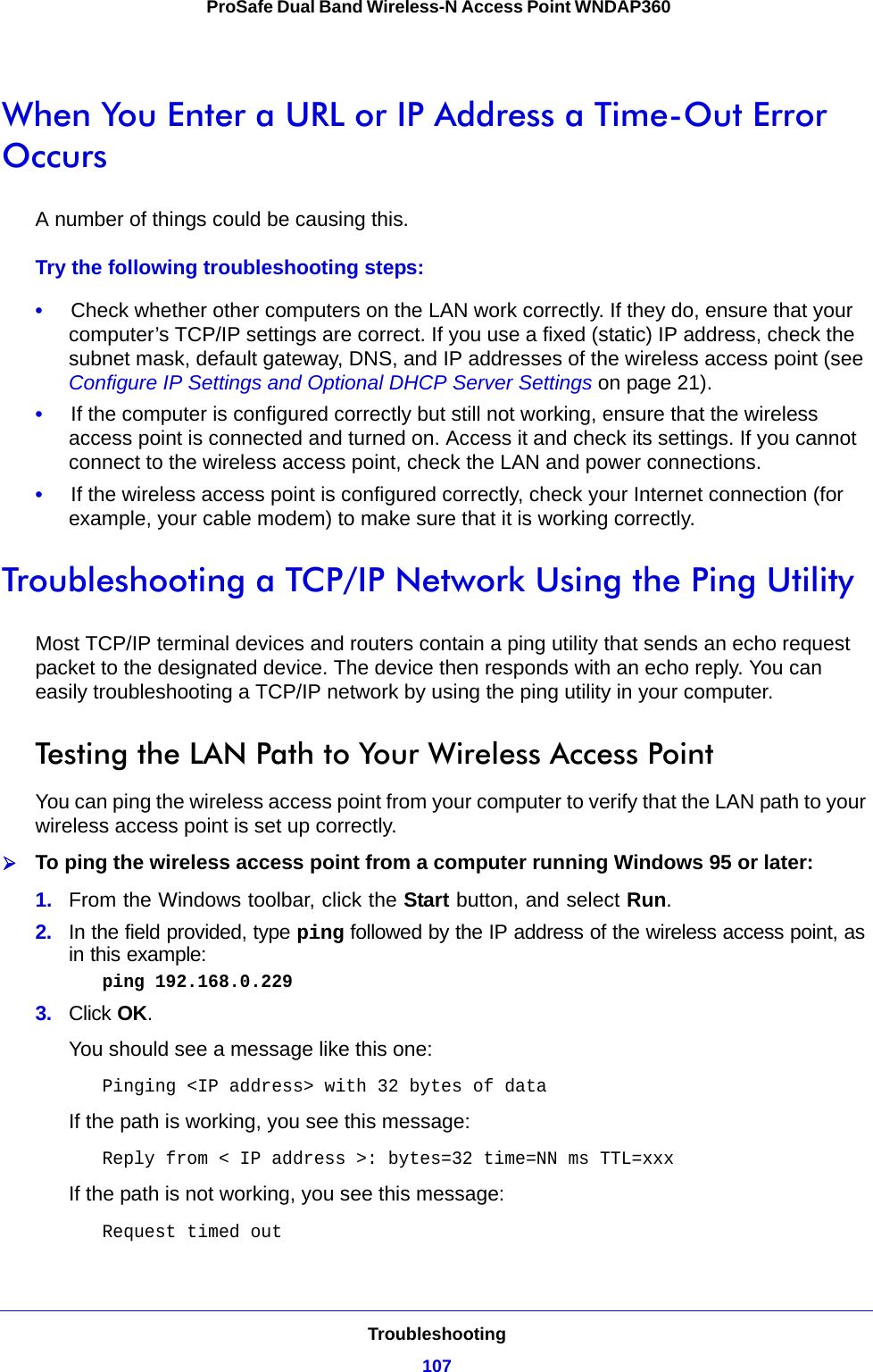 Troubleshooting107 ProSafe Dual Band Wireless-N Access Point WNDAP360When You Enter a URL or IP Address a Time-Out Error OccursA number of things could be causing this.Try the following troubleshooting steps:•     Check whether other computers on the LAN work correctly. If they do, ensure that your computer’s TCP/IP settings are correct. If you use a fixed (static) IP address, check the subnet mask, default gateway, DNS, and IP addresses of the wireless access point (see Configure IP Settings and Optional DHCP Server Settings on page 21).•     If the computer is configured correctly but still not working, ensure that the wireless access point is connected and turned on. Access it and check its settings. If you cannot connect to the wireless access point, check the LAN and power connections.•     If the wireless access point is configured correctly, check your Internet connection (for example, your cable modem) to make sure that it is working correctly.Troubleshooting a TCP/IP Network Using the Ping UtilityMost TCP/IP terminal devices and routers contain a ping utility that sends an echo request packet to the designated device. The device then responds with an echo reply. You can easily troubleshooting a TCP/IP network by using the ping utility in your computer.Testing the LAN Path to Your Wireless Access PointYou can ping the wireless access point from your computer to verify that the LAN path to your wireless access point is set up correctly.To ping the wireless access point from a computer running Windows 95 or later:1.  From the Windows toolbar, click the Start button, and select Run.2.  In the field provided, type ping followed by the IP address of the wireless access point, as in this example: ping 192.168.0.2293.  Click OK.You should see a message like this one:Pinging &lt;IP address&gt; with 32 bytes of dataIf the path is working, you see this message:Reply from &lt; IP address &gt;: bytes=32 time=NN ms TTL=xxxIf the path is not working, you see this message:Request timed out