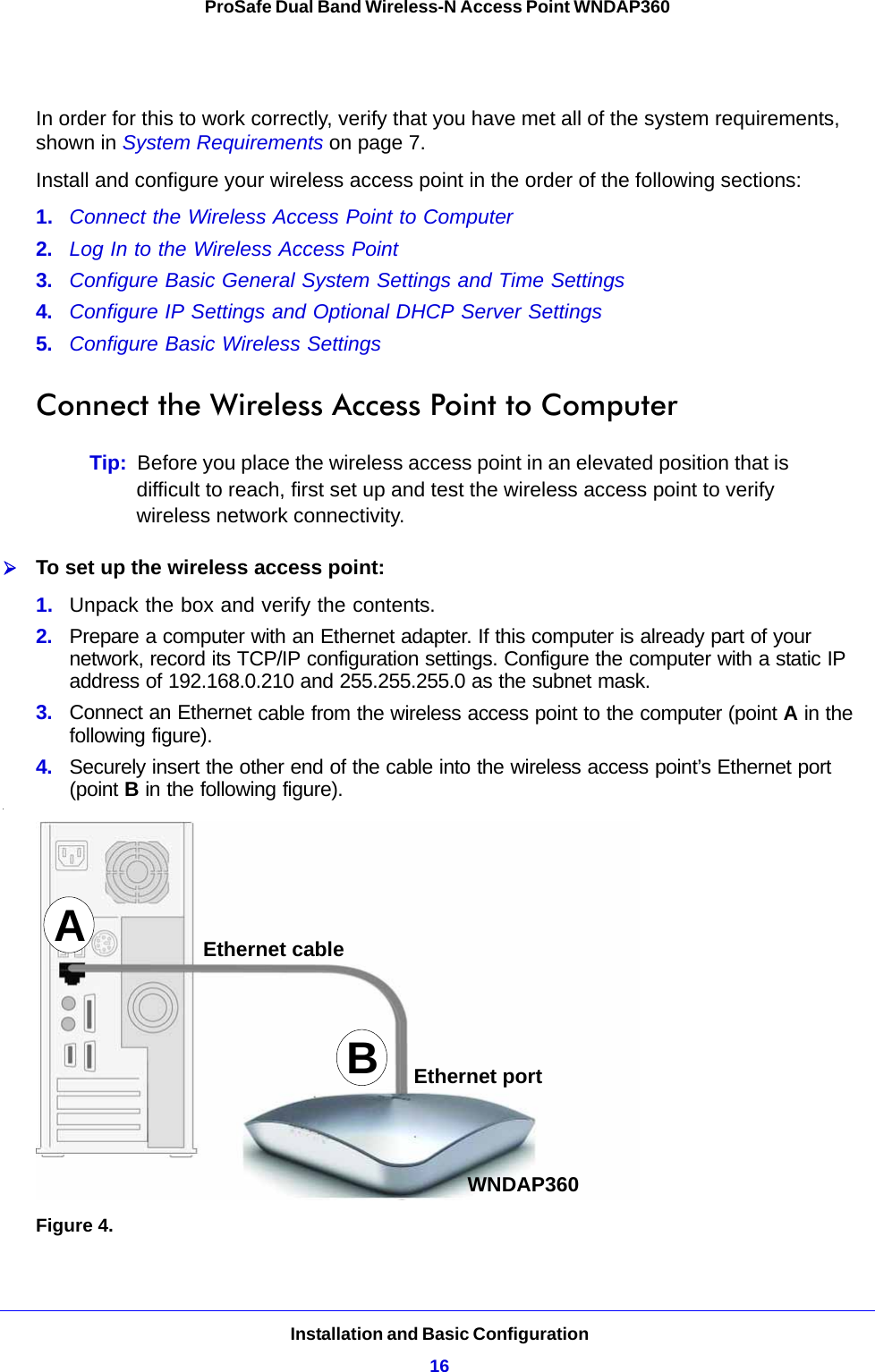 Installation and Basic Configuration16ProSafe Dual Band Wireless-N Access Point WNDAP360 In order for this to work correctly, verify that you have met all of the system requirements, shown in System Requirements on page 7.Install and configure your wireless access point in the order of the following sections:1.  Connect the Wireless Access Point to Computer 2.  Log In to the Wireless Access Point 3.  Configure Basic General System Settings and Time Settings 4.  Configure IP Settings and Optional DHCP Server Settings 5.  Configure Basic Wireless Settings  Connect the Wireless Access Point to ComputerTip:  Before you place the wireless access point in an elevated position that is difficult to reach, first set up and test the wireless access point to verify wireless network connectivity.To set up the wireless access point:1.  Unpack the box and verify the contents.2. Prepare a computer with an Ethernet adapter. If this computer is already part of your network, record its TCP/IP configuration settings. Configure the computer with a static IP address of 192.168.0.210 and 255.255.255.0 as the subnet mask.3.  Connect an Ethernet cable from the wireless access point to the computer (point A in the following figure).4.  Securely insert the other end of the cable into the wireless access point’s Ethernet port (point B in the following figure)..Figure 4. ABEthernet cableEthernet portWNDAP360