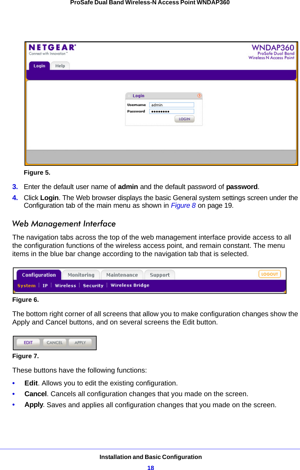 Installation and Basic Configuration18ProSafe Dual Band Wireless-N Access Point WNDAP360 Figure 5.  3.  Enter the default user name of admin and the default password of password.4.  Click Login. The Web browser displays the basic General system settings screen under the Configuration tab of the main menu as shown in Figure 8 on page 19.Web Management InterfaceThe navigation tabs across the top of the web management interface provide access to all the configuration functions of the wireless access point, and remain constant. The menu items in the blue bar change according to the navigation tab that is selected.Figure 6. The bottom right corner of all screens that allow you to make configuration changes show the Apply and Cancel buttons, and on several screens the Edit button.Figure 7. These buttons have the following functions:•     Edit. Allows you to edit the existing configuration.•     Cancel. Cancels all configuration changes that you made on the screen.•     Apply. Saves and applies all configuration changes that you made on the screen.