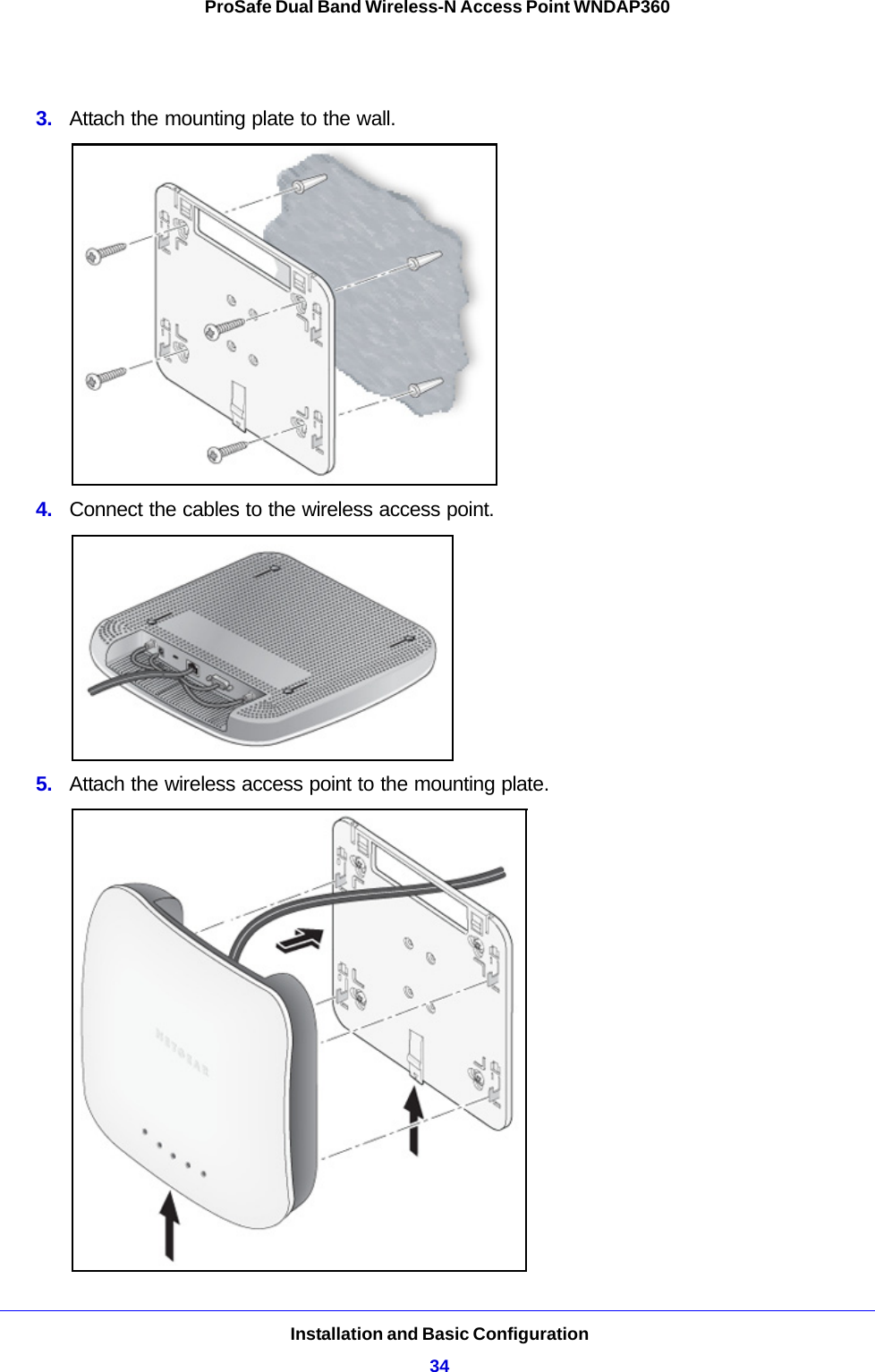 Installation and Basic Configuration34ProSafe Dual Band Wireless-N Access Point WNDAP360 3.  Attach the mounting plate to the wall.4.  Connect the cables to the wireless access point.5.  Attach the wireless access point to the mounting plate.