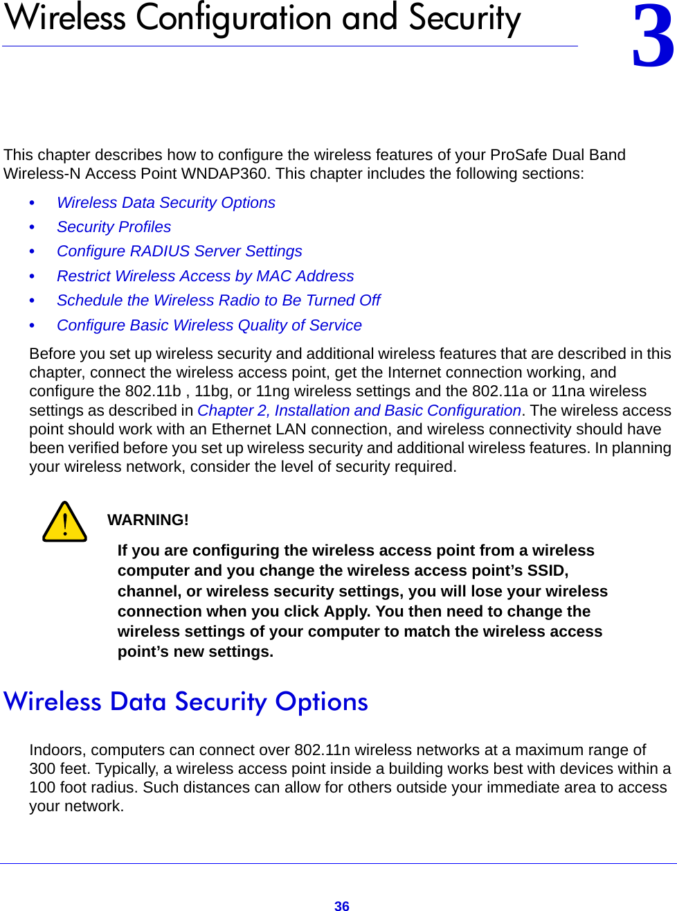 3633.   Wireless Configuration and SecurityThis chapter describes how to configure the wireless features of your ProSafe Dual Band Wireless-N Access Point WNDAP360. This chapter includes the following sections:•     Wireless Data Security Options •     Security Profiles •     Configure RADIUS Server Settings •     Restrict Wireless Access by MAC Address •     Schedule the Wireless Radio to Be Turned Off •     Configure Basic Wireless Quality of Service Before you set up wireless security and additional wireless features that are described in this chapter, connect the wireless access point, get the Internet connection working, and configure the 802.11b , 11bg, or 11ng wireless settings and the 802.11a or 11na wireless settings as described in Chapter 2, Installation and Basic Configuration. The wireless access point should work with an Ethernet LAN connection, and wireless connectivity should have been verified before you set up wireless security and additional wireless features. In planning your wireless network, consider the level of security required.WARNING!If you are configuring the wireless access point from a wireless computer and you change the wireless access point’s SSID, channel, or wireless security settings, you will lose your wireless connection when you click Apply. You then need to change the wireless settings of your computer to match the wireless access point’s new settings.Wireless Data Security OptionsIndoors, computers can connect over 802.11n wireless networks at a maximum range of 300 feet. Typically, a wireless access point inside a building works best with devices within a 100 foot radius. Such distances can allow for others outside your immediate area to access your network.