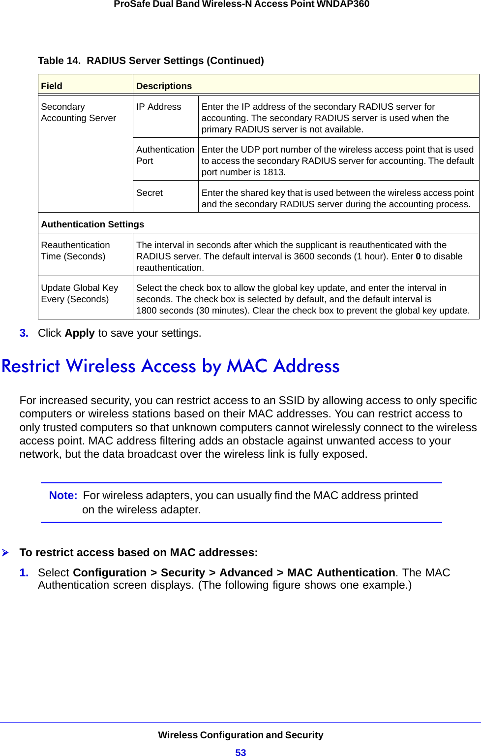 Wireless Configuration and Security53 ProSafe Dual Band Wireless-N Access Point WNDAP3603.  Click Apply to save your settings.Restrict Wireless Access by MAC AddressFor increased security, you can restrict access to an SSID by allowing access to only specific computers or wireless stations based on their MAC addresses. You can restrict access to only trusted computers so that unknown computers cannot wirelessly connect to the wireless access point. MAC address filtering adds an obstacle against unwanted access to your network, but the data broadcast over the wireless link is fully exposed.Note:  For wireless adapters, you can usually find the MAC address printed on the wireless adapter.To restrict access based on MAC addresses:1.  Select Configuration &gt; Security &gt; Advanced &gt; MAC Authentication. The MAC Authentication screen displays. (The following figure shows one example.)Secondary Accounting ServerIP Address Enter the IP address of the secondary RADIUS server for accounting. The secondary RADIUS server is used when the primary RADIUS server is not available.Authentication PortEnter the UDP port number of the wireless access point that is used to access the secondary RADIUS server for accounting. The default port number is 1813. Secret Enter the shared key that is used between the wireless access point and the secondary RADIUS server during the accounting process.Authentication SettingsReauthentication Time (Seconds)The interval in seconds after which the supplicant is reauthenticated with the RADIUS server. The default interval is 3600 seconds (1 hour). Enter 0 to disable reauthentication.Update Global Key Every (Seconds)Select the check box to allow the global key update, and enter the interval in seconds. The check box is selected by default, and the default interval is 1800 seconds (30 minutes). Clear the check box to prevent the global key update.Table 14.  RADIUS Server Settings (Continued)Field Descriptions