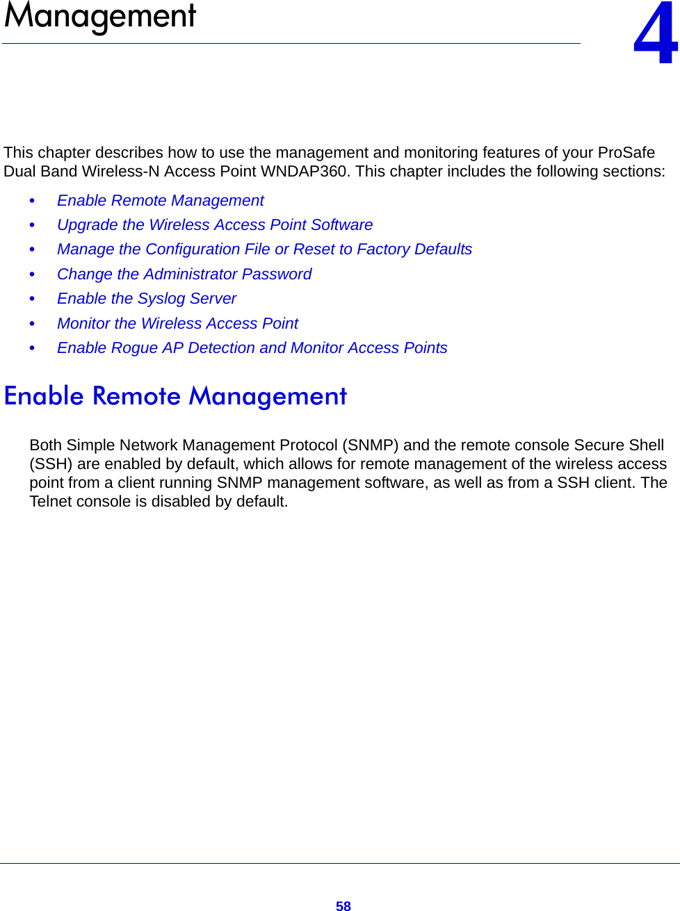 5844.   ManagementThis chapter describes how to use the management and monitoring features of your ProSafe Dual Band Wireless-N Access Point WNDAP360. This chapter includes the following sections:•     Enable Remote Management •     Upgrade the Wireless Access Point Software •     Manage the Configuration File or Reset to Factory Defaults •     Change the Administrator Password •     Enable the Syslog Server •     Monitor the Wireless Access Point •     Enable Rogue AP Detection and Monitor Access Points Enable Remote ManagementBoth Simple Network Management Protocol (SNMP) and the remote console Secure Shell (SSH) are enabled by default, which allows for remote management of the wireless access point from a client running SNMP management software, as well as from a SSH client. The Telnet console is disabled by default.
