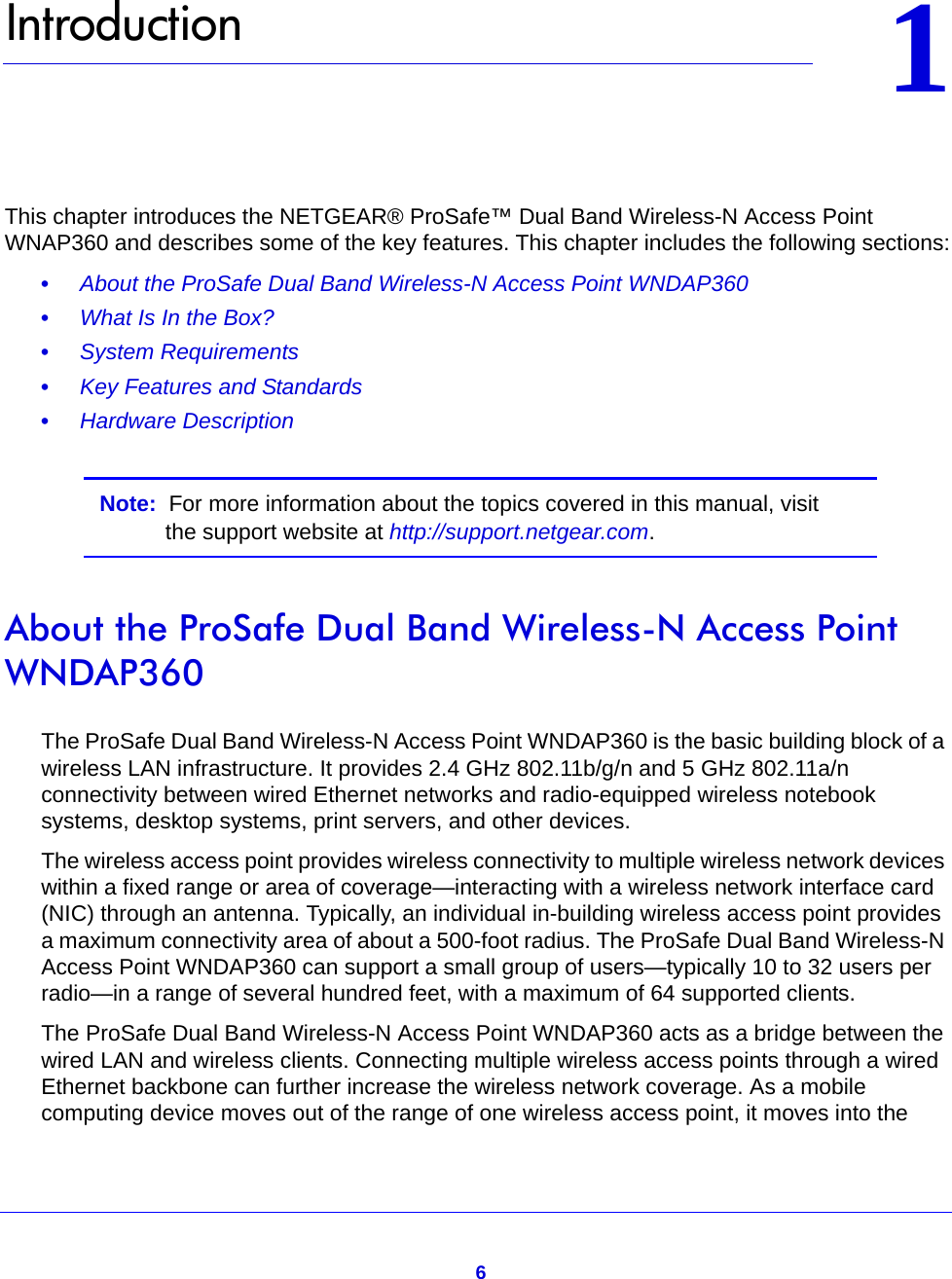 611.   IntroductionThis chapter introduces the NETGEAR® ProSafe™ Dual Band Wireless-N Access Point WNAP360 and describes some of the key features. This chapter includes the following sections:•     About the ProSafe Dual Band Wireless-N Access Point WNDAP360 •     What Is In the Box? •     System Requirements •     Key Features and Standards •     Hardware Description Note:  For more information about the topics covered in this manual, visit the support website at http://support.netgear.com.About the ProSafe Dual Band Wireless-N Access Point WNDAP360The ProSafe Dual Band Wireless-N Access Point WNDAP360 is the basic building block of a wireless LAN infrastructure. It provides 2.4 GHz 802.11b/g/n and 5 GHz 802.11a/n connectivity between wired Ethernet networks and radio-equipped wireless notebook systems, desktop systems, print servers, and other devices.The wireless access point provides wireless connectivity to multiple wireless network devices within a fixed range or area of coverage—interacting with a wireless network interface card (NIC) through an antenna. Typically, an individual in-building wireless access point provides a maximum connectivity area of about a 500-foot radius. The ProSafe Dual Band Wireless-N Access Point WNDAP360 can support a small group of users—typically 10 to 32 users per radio—in a range of several hundred feet, with a maximum of 64 supported clients.The ProSafe Dual Band Wireless-N Access Point WNDAP360 acts as a bridge between the wired LAN and wireless clients. Connecting multiple wireless access points through a wired Ethernet backbone can further increase the wireless network coverage. As a mobile computing device moves out of the range of one wireless access point, it moves into the 