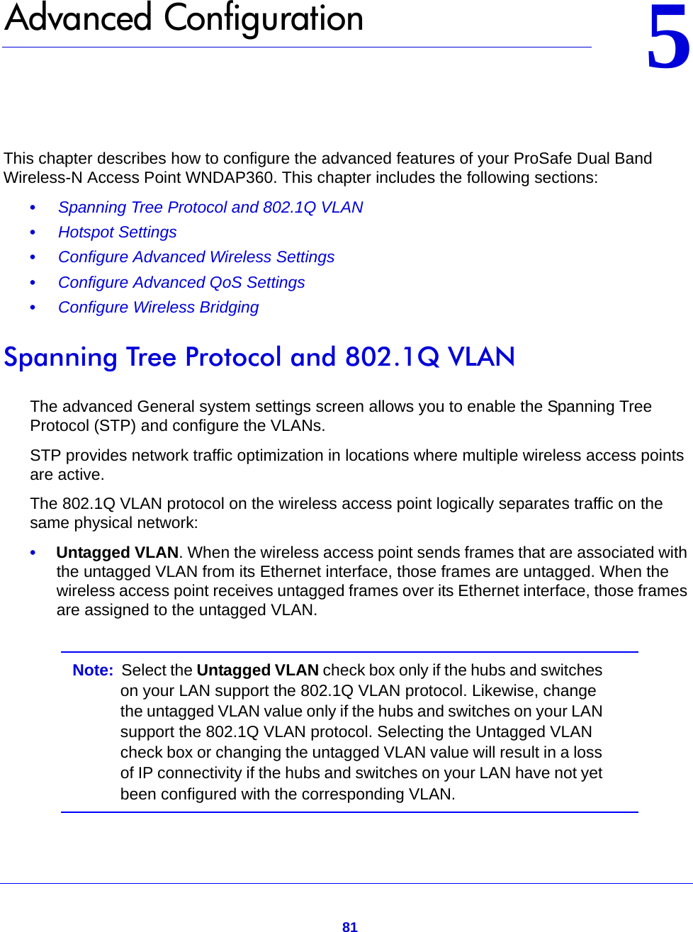 8155.   Advanced ConfigurationThis chapter describes how to configure the advanced features of your ProSafe Dual Band Wireless-N Access Point WNDAP360. This chapter includes the following sections:•     Spanning Tree Protocol and 802.1Q VLAN •     Hotspot Settings •     Configure Advanced Wireless Settings •     Configure Advanced QoS Settings •     Configure Wireless Bridging Spanning Tree Protocol and 802.1Q VLANThe advanced General system settings screen allows you to enable the Spanning Tree Protocol (STP) and configure the VLANs.STP provides network traffic optimization in locations where multiple wireless access points are active.The 802.1Q VLAN protocol on the wireless access point logically separates traffic on the same physical network:•     Untagged VLAN. When the wireless access point sends frames that are associated with the untagged VLAN from its Ethernet interface, those frames are untagged. When the wireless access point receives untagged frames over its Ethernet interface, those frames are assigned to the untagged VLAN.Note:  Select the Untagged VLAN check box only if the hubs and switches on your LAN support the 802.1Q VLAN protocol. Likewise, change the untagged VLAN value only if the hubs and switches on your LAN support the 802.1Q VLAN protocol. Selecting the Untagged VLAN check box or changing the untagged VLAN value will result in a loss of IP connectivity if the hubs and switches on your LAN have not yet been configured with the corresponding VLAN.
