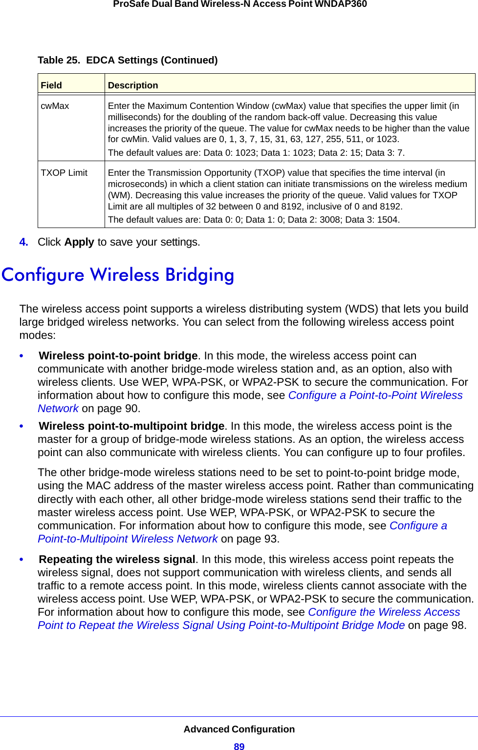 Advanced Configuration89 ProSafe Dual Band Wireless-N Access Point WNDAP3604.  Click Apply to save your settings. Configure Wireless BridgingThe wireless access point supports a wireless distributing system (WDS) that lets you build large bridged wireless networks. You can select from the following wireless access point modes:•     Wireless point-to-point bridge. In this mode, the wireless access point can communicate with another bridge-mode wireless station and, as an option, also with wireless clients. Use WEP, WPA-PSK, or WPA2-PSK to secure the communication. For information about how to configure this mode, see Configure a Point-to-Point Wireless Network on page 90.•     Wireless point-to-multipoint bridge. In this mode, the wireless access point is the master for a group of bridge-mode wireless stations. As an option, the wireless access point can also communicate with wireless clients. You can configure up to four profiles. The other bridge-mode wireless stations need to be set to point-to-point bridge mode, using the MAC address of the master wireless access point. Rather than communicating directly with each other, all other bridge-mode wireless stations send their traffic to the master wireless access point. Use WEP, WPA-PSK, or WPA2-PSK to secure the communication. For information about how to configure this mode, see Configure a Point-to-Multipoint Wireless Network on page 93.•     Repeating the wireless signal. In this mode, this wireless access point repeats the wireless signal, does not support communication with wireless clients, and sends all traffic to a remote access point. In this mode, wireless clients cannot associate with the wireless access point. Use WEP, WPA-PSK, or WPA2-PSK to secure the communication. For information about how to configure this mode, see Configure the Wireless Access Point to Repeat the Wireless Signal Using Point-to-Multipoint Bridge Mode on page 98.cwMax  Enter the Maximum Contention Window (cwMax) value that specifies the upper limit (in milliseconds) for the doubling of the random back-off value. Decreasing this value increases the priority of the queue. The value for cwMax needs to be higher than the value for cwMin. Valid values are 0, 1, 3, 7, 15, 31, 63, 127, 255, 511, or 1023. The default values are: Data 0: 1023; Data 1: 1023; Data 2: 15; Data 3: 7.TXOP Limit Enter the Transmission Opportunity (TXOP) value that specifies the time interval (in microseconds) in which a client station can initiate transmissions on the wireless medium (WM). Decreasing this value increases the priority of the queue. Valid values for TXOP Limit are all multiples of 32 between 0 and 8192, inclusive of 0 and 8192.The default values are: Data 0: 0; Data 1: 0; Data 2: 3008; Data 3: 1504.Table 25.  EDCA Settings (Continued)Field Description