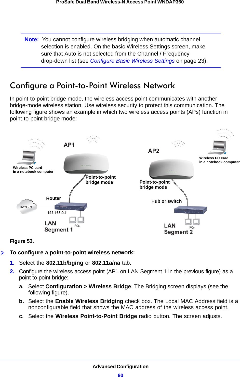 Advanced Configuration90ProSafe Dual Band Wireless-N Access Point WNDAP360 Note:  You cannot configure wireless bridging when automatic channel selection is enabled. On the basic Wireless Settings screen, make sure that Auto is not selected from the Channel / Frequency drop-down list (see Configure Basic Wireless Settings on page 23).Configure a Point-to-Point Wireless NetworkIn point-to-point bridge mode, the wireless access point communicates with another bridge-mode wireless station. Use wireless security to protect this communication. The following figure shows an example in which two wireless access points (APs) function in point-to-point bridge mode:Figure 53. To configure a point-to-point wireless network:1.  Select the 802.11b/bg/ng or 802.11a/na tab.2.  Configure the wireless access point (AP1 on LAN Segment 1 in the previous figure) as a point-to-point bridge:a. Select Configuration &gt; Wireless Bridge. The Bridging screen displays (see the following figure).b.  Select the Enable Wireless Bridging check box. The Local MAC Address field is a nonconfigurable field that shows the MAC address of the wireless access point.c.  Select the Wireless Point-to-Point Bridge radio button. The screen adjusts.Wireless PC cardin a notebook computerWireless PC cardin a notebook computerPoint-to-pointbridge mode Point-to-pointbridge modeRouter Hub or switch
