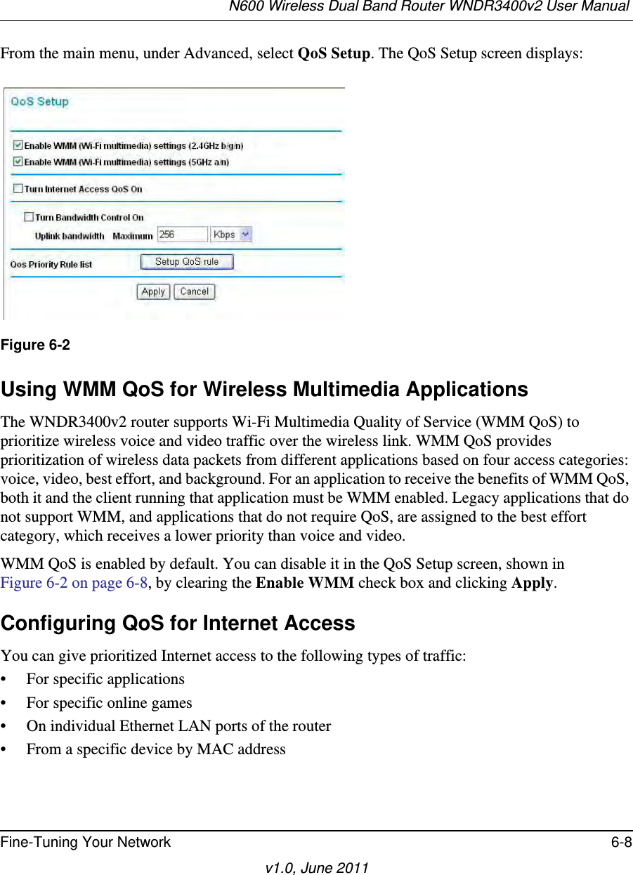 N600 Wireless Dual Band Router WNDR3400v2 User Manual Fine-Tuning Your Network 6-8v1.0, June 2011From the main menu, under Advanced, select QoS Setup. The QoS Setup screen displays: Using WMM QoS for Wireless Multimedia ApplicationsThe WNDR3400v2 router supports Wi-Fi Multimedia Quality of Service (WMM QoS) to prioritize wireless voice and video traffic over the wireless link. WMM QoS provides prioritization of wireless data packets from different applications based on four access categories: voice, video, best effort, and background. For an application to receive the benefits of WMM QoS, both it and the client running that application must be WMM enabled. Legacy applications that do not support WMM, and applications that do not require QoS, are assigned to the best effort category, which receives a lower priority than voice and video. WMM QoS is enabled by default. You can disable it in the QoS Setup screen, shown inFigure 6-2 on page 6-8, by clearing the Enable WMM check box and clicking Apply.Configuring QoS for Internet AccessYou can give prioritized Internet access to the following types of traffic:• For specific applications• For specific online games• On individual Ethernet LAN ports of the router• From a specific device by MAC addressFigure 6-2