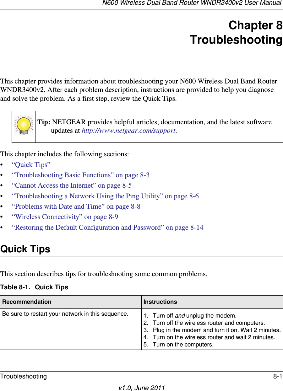 N600 Wireless Dual Band Router WNDR3400v2 User Manual Troubleshooting 8-1v1.0, June 2011Chapter 8TroubleshootingThis chapter provides information about troubleshooting your N600 Wireless Dual Band Router WNDR3400v2. After each problem description, instructions are provided to help you diagnose and solve the problem. As a first step, review the Quick Tips.This chapter includes the following sections:•“Quick Tips”•“Troubleshooting Basic Functions” on page 8-3•“Cannot Access the Internet” on page 8-5•“Troubleshooting a Network Using the Ping Utility” on page 8-6•“Problems with Date and Time” on page 8-8•“Wireless Connectivity” on page 8-9•“Restoring the Default Configuration and Password” on page 8-14Quick TipsThis section describes tips for troubleshooting some common problems.Tip: NETGEAR provides helpful articles, documentation, and the latest software updates at http://www.netgear.com/support.Table 8-1.  Quick Tips  Recommendation InstructionsBe sure to restart your network in this sequence. 1. Turn off and unplug the modem. 2. Turn off the wireless router and computers.3. Plug in the modem and turn it on. Wait 2 minutes.4. Turn on the wireless router and wait 2 minutes.5. Turn on the computers. 